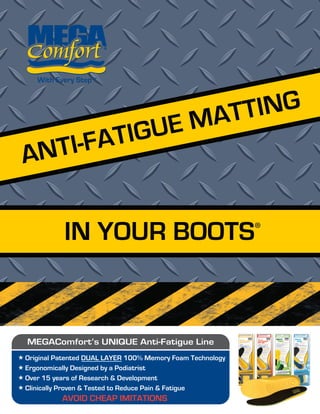 IN YOUR BOOTS
ANTI-FATIGUE MATTING
AVOID CHEAP IMITATIONS
MEGAComfort’s UNIQUE Anti-Fatigue Line
«
«
«
«
Original Patented DUAL LAYER 100% Memory Foam Technology
Ergonomically Designed by a Podiatrist
Over 15 years of Research & Development
Clinically Proven & Tested to Reduce Pain & Fatigue
 