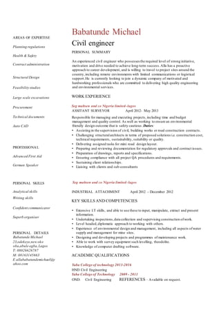 AREAS OF EXPERTISE
Planning regulations
Health & Safety
Contract administration
Structural Design
Feasibility studies
Large scale excavations
Procurement
Technical documents
Auto CAD
PROFESSIONAL
Advanced First Aid
German Speaker
PERSONAL SKILLS
Analytical skills
Writing skills
Confident communicator
Superb organiser
PERSONAL DETAILS
Babatunde Michael
23,odekeye,new oko
oba,abule-egba,Lagos
T: 08026626787
M: 08163145663
E:allababatundemichael@y
ahoo.com
Babatunde Michael
Civil engineer
PERSONAL SUMMARY
An experienced civil engineer who possesses the required level of strong initiative,
motivation and drive needed to achieve long-term success.Alla has a proactive
approach to career development, and is willing to travel to project sites around the
country,including remote environments with limited communications or logistical
support.He is currently looking to join a dynamic company of motivated and
hardworking professionals who are committed to delivering high quality engineering
and environmental services.
WORK EXPERIENCE
Seg mahsen and co Nigeria limited-lagos
ASSITANT SURVEYOR April 2012- May 2013
Responsible for managing and executing projects, including time and budget
management and quality control. As well as working to ensure an environmental
friendly design outcome that is safety cautious.Duties:
• Assisting in the supervision of civil, building works or road construction contracts.
• Challenging structuralarchitects in terms of proposed solutions i.e. construction cost,
technical requirements, sustainability, suitability or quality.
• Delivering assigned tasks for mini road design layout.
• Preparing and reviewing documentation for regulatory approvals and contract issues.
• Preparation of drawings, reports and specifications.
• Ensuring compliance with all project QA procedures and requirements.
• Sustaining client relationships.
• Liaising with clients and sub-consultants
Seg mahsen and co Nigeria limited-lagos
INDUSTRIAL ATTACHMENT April 2012 – December 2012
KEY SKILLS AND COMPETENCIES
• Extensive I.T skills, and able to use these to input, manipulate, extract and present
information.
• Undertaking inspections,data collection and supervising construction ofwork.
• Level headed,diplomatic approach to working with others.
• Experience of environmental design and management, including all aspects ofwater
supply and management for mine sites.
• Designing and developing projects and programmes of maintenance work.
• Able to work with survey equipment such levelling, theodolite.
• Knowledge of computer drafting software.
ACADEMIC QUALIFICATIONS
Yaba College of technology 2013-2016
HND Civil Engineering
Yaba College of Technology 2009 - 2011
OND: Civil Engineering REFERENCES – Available on request.
 
