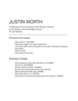 !
JUSTIN WORTH
110 Macquarie Drive,Australind, 6233 Western Australia
Email address: justinworth32@gmail.com
Ph: 0411562070
_________________________________________________________________
Personal Information
Date of Birth: 19/5/1980
Advanced rigger 10+ years experience
13+ years construction experience on major construction projects
Ewp ticket
Fork lift ticket
Overhead crane ticket
!
Employer Details
Cbus Superannuation Membership no: 9732890
Tax ﬁle no: 351302694
Drivers license number: 4183832
Construction safety awareness card: 050149
Mine employee health card: 349886
Work safe card no: w 1022705
Construction long service leave payments board no: 709330
!
!
!
 