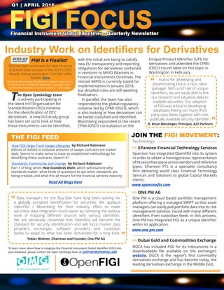 FIGI FOCUSFinancial Instrument Global Identifier - Quarterly Newsletter
Q1 | APRIL 2016
Industry Work on Identifiers for Derivatives
The Open Symbology team
is actively participating in
the latest Int’l Organization for
Standardization (ISO) initiative
for the identification of OTC
derivatives. A new ISO study group
has been set up to look at how
these instruments can be identified,
with the initial aim being to satisfy
new EU transparency and reporting
obligations for derivatives contained
in revisions to MiFID (Markets in
Financial Instruments Directive). The
revised MiFID is currently slated for
implementation in January 2018,
but detailed rules are still awaiting
finalization.
In parallel, the team has also
responded to the global regulatory
initiative led by CPMI-IOSCO, which
is also looking at how derivatives can
be better classified and identified.
Bloomberg responded to the recent
CPMI-IOSCO consultation on the
Unique Product Identifier (UPI) for
derivatives and attended the CPMI-
IOSCO round table on this topic in
Washington in February.
”
“
THE FIGI FEED JOIN THE FIGI MOVEMENT:
To learn more about how to integrate the Financial Instrument Global Identifier (FIGI) into
your database, please contact the Open Symblogy team at SUPPORT@OPENFIGI.COM
>> XPansion Financial Technology Services
>> Dubai Gold and Commodities Exchange
DGCX has included FIGI for its instruments in a
downloadable file available on the exchange’s
website. DGCX is the region’s first commodity
derivatives exchange and has become today, the
leading derivatives exchange in the Middle East.
Xpansion has integrated OpenFIGI into its system
in order to obtain a homogeneous representation
ofitssecuritiesspaceacrossvendorsandreference
types. XPansion FTS is a specialist consultancy
firm delivering world class Financial Technology
Services and Solutions to global Capital Markets
clients.
>> ONE PM AG
One PM is a cloud based portfolio management
platform offering a managed SWIFT so that asset
managers can easily pull portfolio data into its risk
management solution. Faced with many different
identifiers from custodian feeds in this process,
One PM has integrated FIGI as a unique identifier
within its application.
www.one-pm.com
www.xpansionfts.com
Technology
How FIGI Helps Track Swaps Lifecycles
Billions of dollars in notional amounts of swaps contracts are traded
daily. Seems to make sense to have an established methodology for
identifying these contracts, doesn’t it?
Read All Blogs Here
Tobias Widmer, Chairman and Founder, One PM AG
by Richard Robinson
Data managers for the Buy-Side have long been waiting for
a globally accepted identification for securities. We applaud
OpenFIGI / Bloomberg for their industry effort to make
securities data integration much easier by removing the tedious
work of mapping different sources with various identifiers.
We are absolutely convinced that OpenFIGI will become the
standard for security identification and will force market data
providers, exchanges, software providers and custodian
banks to adapt to what has been demanded for a long time.
Standards, Community and Change
Part 1 of blog series How Standards Work, which will examine why
standards matter, what kinds of questions to ask when standards are
being created, and what this all means for the financial services industry.
by Richard Robinson
Kudos for developing and
disseminating FIGI in a nice, clean
package! With a rich set of unique
identifiers, we are easily able to link
our research and valuation data to
tradable securities. Our adoption
of FIGI was critical in developing
databases linking our many third
party data feeds together with one,
publically available security identifier.
”
“
R. Brian Wenzinger, Principal, AJO Partners
FIGI has been nominated for Best Financial
& Market Data Solution in the 2016 CODiE
Awards. Voting opens April 11th! See other
finalists here.
“Kudos to Bloomberg for taking the opportunity to turn
its solution for an internal need into a powerful open
system that benefits an entire industry.” - SIIA judge
FIGI is a Finalist!
 