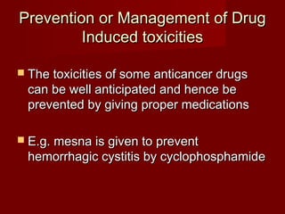 Prevention oorr MMaannaaggeemmeenntt ooff DDrruugg 
IInndduucceedd ttooxxiicciittiieess 
 TThhee ttooxxiicciittiieess ooff ssoommee aannttiiccaanncceerr ddrruuggss 
ccaann bbee wweellll aannttiicciippaatteedd aanndd hheennccee bbee 
pprreevveenntteedd bbyy ggiivviinngg pprrooppeerr mmeeddiiccaattiioonnss 
 EE..gg.. mmeessnnaa iiss ggiivveenn ttoo pprreevveenntt 
hheemmoorrrrhhaaggiicc ccyyssttiittiiss bbyy ccyycclloopphhoosspphhaammiiddee 
 