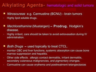AAllkkyyllaattiinngg AAggeennttss-- hheemmaattoollooggiicc aanndd ssoolliidd ttuummoorrss 
1199 
 NNiittrroossoouurreeaass ee..gg.. CCaarrmmuussttiinnee ((BBCCNNUU)) -- bbrraaiinn ttuummoorrss 
- HHiigghhllyy lliippiidd ssoolluubbllee ddrruuggss.. 
 MMeecchhlloorreetthhaammiinnee ((MMuussttaarrggeenn)) –– PPrrooddrruugg.. HHooddggkkiinn’’ss 
ddiisseeaassee.. 
- HHiigghhllyy iirrrriittaanntt,, ccaarree sshhoouulldd bbee ttaakkeenn ttoo aavvooiidd eexxttrraavvaassaattiioonn dduurriinngg IIVV 
aaddmmiinniissttrraattiioonn.. 
 BBootthh DDrruuggss –– uusseedd ttooppiiccaallllyy ttoo ttrreeaatt CCTTCCLL.. 
- mmoonniittoorr CCBBCC aanndd lliivveerr ffuunnccttiioonnss,, ssyysstteemmiicc aabbssoorrppttiioonn ccaann ccaauussee bboonnee 
mmaarrrrooww ssuupppprreessssiioonn aanndd hheeppaattiittiiss.. 
- OOtthheerr ssiiddee eeffffeeccttss :: aalllleerrggiicc ccoonnttaacctt ddeerrmmaattiittiiss,, iirrrriittaanntt ddeerrmmaattiittiiss,, 
sseeccoonnddaarryy ccuuttaanneeoouuss mmaalliiggnnaanncciieess,, aanndd ppiiggmmeennttaarryy cchhaannggeess.. 
- CCaarrmmuussttiinnee ccaann ccaauussee eerryytthheemmaa aanndd ppoossttttrreeaattmmeenntt tteellaannggiieeccttaassiiaass 
 