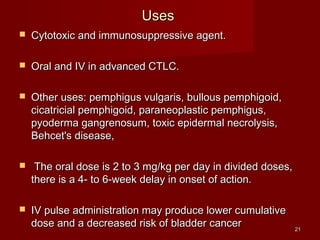 2211 
UUsseess 
 CCyyttoottooxxiicc aanndd iimmmmuunnoossuupppprreessssiivvee aaggeenntt.. 
 OOrraall aanndd IIVV iinn aaddvvaanncceedd CCTTLLCC.. 
 OOtthheerr uusseess:: ppeemmpphhiigguuss vvuullggaarriiss,, bbuulllloouuss ppeemmpphhiiggooiidd,, 
cciiccaattrriicciiaall ppeemmpphhiiggooiidd,, ppaarraanneeooppllaassttiicc ppeemmpphhiigguuss,, 
ppyyooddeerrmmaa ggaannggrreennoossuumm,, ttooxxiicc eeppiiddeerrmmaall nneeccrroollyyssiiss,, 
BBeehhcceett''ss ddiisseeaassee,, 
 TThhee oorraall ddoossee iiss 22 ttoo 33 mmgg//kkgg ppeerr ddaayy iinn ddiivviiddeedd ddoosseess,, 
tthheerree iiss aa 44-- ttoo 66--wweeeekk ddeellaayy iinn oonnsseett ooff aaccttiioonn.. 
 IIVV ppuullssee aaddmmiinniissttrraattiioonn mmaayy pprroodduuccee lloowweerr ccuummuullaattiivvee 
ddoossee aanndd aa ddeeccrreeaasseedd rriisskk ooff bbllaaddddeerr ccaanncceerr 
 