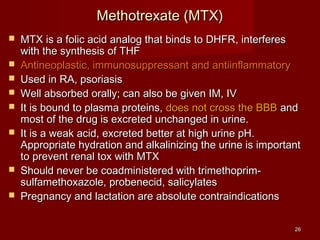 2266 
MMeetthhoottrreexxaattee ((MMTTXX)) 
 MMTTXX iiss aa ffoolliicc aacciidd aannaalloogg tthhaatt bbiinnddss ttoo DDHHFFRR,, iinntteerrffeerreess 
wwiitthh tthhee ssyynntthheessiiss ooff TTHHFF 
 AAnnttiinneeooppllaassttiicc,, iimmmmuunnoossuupppprreessssaanntt aanndd aannttiiiinnffllaammmmaattoorryy 
 UUsseedd iinn RRAA,, ppssoorriiaassiiss 
 WWeellll aabbssoorrbbeedd oorraallllyy;; ccaann aallssoo bbee ggiivveenn IIMM,, IIVV 
 IItt iiss bboouunndd ttoo ppllaassmmaa pprrootteeiinnss,, ddooeess nnoott ccrroossss tthhee BBBBBB aanndd 
mmoosstt ooff tthhee ddrruugg iiss eexxccrreetteedd uunncchhaannggeedd iinn uurriinnee.. 
 IItt iiss aa wweeaakk aacciidd,, eexxccrreetteedd bbeetttteerr aatt hhiigghh uurriinnee ppHH.. 
AApppprroopprriiaattee hhyyddrraattiioonn aanndd aallkkaalliinniizziinngg tthhee uurriinnee iiss iimmppoorrttaanntt 
ttoo pprreevveenntt rreennaall ttooxx wwiitthh MMTTXX 
 SShhoouulldd nneevveerr bbee ccooaaddmmiinniisstteerreedd wwiitthh ttrriimmeetthhoopprriimm-- 
ssuullffaammeetthhooxxaazzoollee,, pprroobbeenneecciidd,, ssaalliiccyyllaatteess 
 PPrreeggnnaannccyy aanndd llaaccttaattiioonn aarree aabbssoolluuttee ccoonnttrraaiinnddiiccaattiioonnss 
 