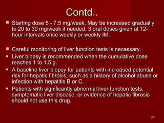 2277 
CCoonnttdd.... 
 SSttaarrttiinngg ddoossee 55 -- 77..55 mmgg//wweeeekk.. MMaayy bbee iinnccrreeaasseedd ggrraadduuaallllyy 
ttoo 2200 ttoo 3300 mmgg//wweeeekk iiff nneeeeddeedd.. 33 oorraall ddoosseess ggiivveenn aatt 1122-- 
hhoouurr iinntteerrvvaallss oonnccee wweeeekkllyy oorr wweeeekkllyy IIMM.. 
 CCaarreeffuull mmoonniittoorriinngg ooff lliivveerr ffuunnccttiioonn tteessttss iiss nneecceessssaarryy.. 
● LLiivveerr bbiiooppssyy iiss rreeccoommmmeennddeedd wwhheenn tthhee ccuummuullaattiivvee ddoossee 
rreeaacchheess 11 ttoo 11..55 gg.. 
● AA bbaasseelliinnee lliivveerr bbiiooppssyy ffoorr ppaattiieennttss wwiitthh iinnccrreeaasseedd ppootteennttiiaall 
rriisskk ffoorr hheeppaattiicc ffiibbrroossiiss,, ssuucchh aass aa hhiissttoorryy ooff aallccoohhooll aabbuussee oorr 
iinnffeeccttiioonn wwiitthh hheeppaattiittiiss BB oorr CC.. 
● PPaattiieennttss wwiitthh ssiiggnniiffiiccaannttllyy aabbnnoorrmmaall lliivveerr ffuunnccttiioonn tteessttss,, 
ssyymmppttoommaattiicc lliivveerr ddiisseeaassee,, oorr eevviiddeennccee ooff hheeppaattiicc ffiibbrroossiiss 
sshhoouulldd nnoott uussee tthhiiss ddrruugg.. 
 