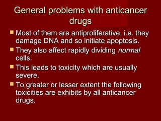 General problems wwiitthh aannttiiccaanncceerr 
ddrruuggss 
 MMoosstt ooff tthheemm aarree aannttiipprroolliiffeerraattiivvee,, ii..ee.. tthheeyy 
ddaammaaggee DDNNAA aanndd ssoo iinniittiiaattee aappooppttoossiiss.. 
 TThheeyy aallssoo aaffffeecctt rraappiiddllyy ddiivviiddiinngg nnoorrmmaall 
cceellllss.. 
 TThhiiss lleeaaddss ttoo ttooxxiicciittyy wwhhiicchh aarree uussuuaallllyy 
sseevveerree.. 
 TToo ggrreeaatteerr oorr lleesssseerr eexxtteenntt tthhee ffoolllloowwiinngg 
ttooxxiicciittiieess aarree eexxhhiibbiittss bbyy aallll aannttiiccaanncceerr 
ddrruuggss.. 
 