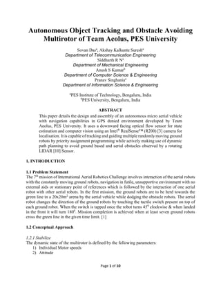 Page 1 of 10
Autonomous Object Tracking and Obstacle Avoiding
Multirotor of Team Aeolus, PES University
Sovan Dasa
, Akshay Kalkunte Suresha
Department of Telecommunication Engineering
Siddharth R Na
Department of Mechanical Engineering
Anush S Kumarb
Department of Computer Science & Engineering
Pranav Singhaniaa
Department of Information Science & Engineering
a
PES Institute of Technology, Bengaluru, India
b
PES University, Bengaluru, India
ABSTRACT
This paper details the design and assembly of an autonomous micro aerial vehicle
with navigation capabilities in GPS denied environment developed by Team
Aeolus, PES University. It uses a downward facing optical flow sensor for state
estimation and computer vision using an Intel®
RealSense™ (R200) [3] camera for
localisation. It is capable of tracking and guiding multiple randomly moving ground
robots by priority assignment programming while actively making use of dynamic
path planning to avoid ground based and aerial obstacles observed by a rotating
LIDAR [10] Sensor.
1. INTRODUCTION
1.1 Problem Statement
The 7th
mission of International Aerial Robotics Challenge involves interaction of the aerial robots
with the constantly moving ground robots, navigation in futile, unsupportive environment with no
external aids or stationary point of references which is followed by the interaction of one aerial
robot with other aerial robots. In the first mission, the ground robots are to be herd towards the
green line in a 20x20m2
arena by the aerial vehicle while dodging the obstacle robots. The aerial
robot changes the direction of the ground robots by touching the tactile switch present on top of
each ground robot. When the switch is tapped once the robot turns 450
clockwise & when landed
in the front it will turn 1800
. Mission completion is achieved when at least seven ground robots
cross the green line in the given time limit. [1]
1.2 Conceptual Approach
1.2.1 Stabilize
The dynamic state of the multirotor is defined by the following parameters:
1) Individual Motor speeds
2) Attitude
 
