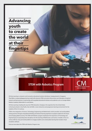CM Asia Learning is a dynamic and innovative educational solution distributor, headquartered in Singapore.
They follow a unique pedagogy learning model with extensive STEM curriculums that are born out of decades of empirical
research and best practices, in partnership with top global educational institutes and academies such as Carnegie Mellon
Robotics Academy, Robomatter Inc and Zulama.
CM Asia Learning is leading the way into STEM education, bringing in the expertise from the United States
to the local schools in Asia Paciﬁc, that will offer a more interactive and progressive learning environment for the
students of the 21st century.
STEM is the integration of Science, Technology, Engineering and Mathematics which provides real world problem
solving practices through computational thinking and relevant learning experience to prepare students for the future
and emerging global economy. The STEM with Robotics program emphasizes the importance of Technology and
Engineering by incorporating these disciplines into the teaching of Mathematics and Science. It builds on the 21st
century skills by using real world problems to engage students and contextualize learning that includes virtual
simulation software.
Find out more about the STEM with Robotics Program now.
Advancing
youth
to create
the world
at their
ﬁngertips
STEM with Robotics Program
 