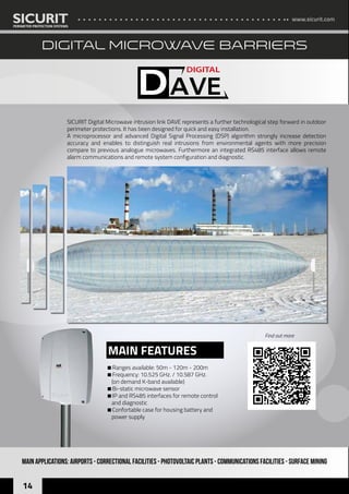 www.sicurit.com
14
MAIN APPLICATIONS: AIRPORTS - CORRECTIONAL FACILITIES - PHOTOVOLTAIC PLANTS - Communications facilities - SURFACE MINING
SICURIT Digital Microwave intrusion link DAVE represents a further technological step forward in outdoor
perimeter protections. It has been designed for quick and easy installation.
A microprocessor and advanced Digital Signal Processing (DSP) algorithm strongly increase detection
accuracy and enables to distinguish real intrusions from environmental agents with more precision
compare to previous analogue microwaves. Furthermore an integrated RS485 interface allows remote
alarm communications and remote system configuration and diagnostic.
Ranges available: 50m - 120m - 200m
Frequency: 10.525 GHz. / 10.587 GHz. 		
(on demand K-band available)
Bi-static microwave sensor
IP and RS485 interfaces for remote control
and diagnostic
Confortable case for housing battery and
power supply
MAIN FEATURES
DIGITAL MICROWAVE BARRIERS
Find out more
 