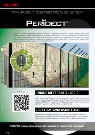www.sicurit.com
16
PIN-POINT DETECTION SYSTEM
PERIDECT® system detects vibrations on the fencing caused during attempts to enter premises surrounded
with any existent metal fence (climbing over, cutting through, lifting off). Sensors are mounted on fence panels
connected by a bus cable and controlled by a sophisticated evaluaton unit (usually one detector per fence panel
between posts). Each detector contains a piezoelectric element supported by microprocessor-based signal
processing, featuring a precise intrusion location (Pin-Point)
SUITABLE FOR: Chain-link fencing - Palisade - Barbed wire and welded wire mesh fences - concertina wire
Thanks to the technology involved any cut of the cable aimed to tamper the
system will require a very fast repair reaction by just replacing a small portion of
cable (usually 2-3 meters) without the needs to reconfigure the entire system.
Unlike conventional fence perimenter protection systems that make use of
external meteoreological devices in order to filter nuisance alarms caused by wind
vibrations, PERIDECT® uses a differential logic allowing the system whether the
vibration is caused by weather effects or real intrusions.
UNIQUE DIFFERENTIAL LOGIC
VERY LOW OWNERSHIP COSTS
Find out more
 