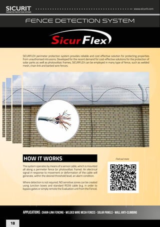 www.sicurit.com
18
FENCE DETECTION SYSTEM
SICURFLEX perimeter protection system provides reliable and cost effective solution for protecting properties
from unauthorised intrusions. Developed for the recent demand for cost-effective solutions for the protection of
solar parks as well as photovoltaic frames, SICURFLEX can be employed in many type of fence, such as welded
mesh, chain link and barbed wire fences.
APPLICATIONS: CHAIN-LINK FENCING - welded wire mesh fences - SOLAR PANELS - WALL ANTI-CLIMBING
The system operates by means of a sensor cable, which is mounted
all along a perimeter fence (or photovoltaic frame): An electrical
signal in response to movement or deformation of the cable will
generate, within the desired threshold level, an alarm condition.
Where detection is not required, NO sensitive zones can be created
using Junction boxes and standard RG59 cable (e.g. in order to
bypass gates or simply remote the Evaluation unit from the Fence).
HOW IT WORKS Find out more
 