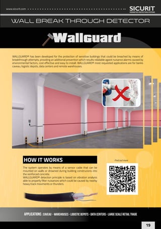 www.sicurit.com
19
WALL BREAK THROUGH DETECTOR
APPLICATIONS: Caveau - Warehouses - Logistic depots - Data centers - LARGE SCALE RETAIL TRADE
WALLGUARD® has been developed for the protection of sensitive buildings that could be breached by means of
breakthrough attempts, providing an additional prevention which results relailable agaist nuisance alarms caused by
environmental factors, cost effective and easy to install. WALLGUARD® most requested applications are for banks
caveau, logistic depots, data centers and remote warehouses.
The system operates by means of a sensor cable that can be
mounted on walls or drowned during building construcions into
the reinforced concrete.
WALLGUARD® detection principle is based on vibration analysis
able to properly filter nuisances which could be caused by nearby
heavy track moviments or thunders.
HOW IT WORKS Find out more
 