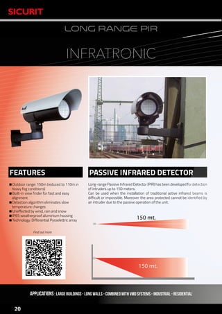 www.sicurit.com
20
LONG RANGE PIR
Outdoor range: 150m (reduced to 110m in
heavy fog conditions)
Built-in view finder for fast and easy
alignment
Detection algorithm eliminates slow
temperature changes
Uneffected by wind, rain and snow
IP65 weatherproof aluminium housing
Technology: Differential Pyroelettric array
Long-range Passive Infrared Detector (PIR) has been developed for detection
of intruders up to 150 meters.
Can be used when the installation of traditional active infrared beams is
difficult or impossible. Moreover the area protected cannot be identified by
an intruder due to the passive operation of the unit.
PASSIVE INFRARED DETECTORFEATURES
APPLICATIONS: LARGE BUILDINGS - LONG WALLS - COMBINED WITH VMD SYSTEMS - INDUSTRIAL - RESIDENTIAL
INFRATRONIC
150 mt.
150 mt.
150 mt.
Find out more
 