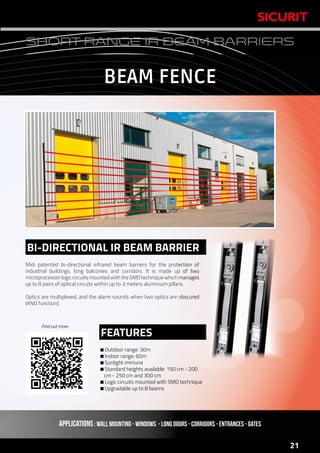 www.sicurit.com
21
SHORT RANGE IR BEAM BARRIERS
Midi patented bi-directional infrared beam barriers for the protection of
industrial buildings, long balconies and corridors. It is made up of two
microprocessorlogiccircuitsmountedwiththeSMDtechniquewhichmanages
up to 8 pairs of optical circuits within up to 3 meters aluminium pillars.
Optics are multiplexed, and the alarm sounds when two optics are obscured
(AND function).
Outdoor range: 30m
Indoor range: 60m
Sunlight immune
Standard heights available: 150 cm - 200
cm - 250 cm and 300 cm
Logic circuits mounted with SMD technique
Upgradable up to 8 beams
BI-DIRECTIONAL IR BEAM BARRIER
FEATURES
APPLICATIONS: WALL MOUNTING - WINDOWS - LONG DOORS - CORRIDORS - ENTRANCES - GATES
BEAM FENCE
Find out more
 