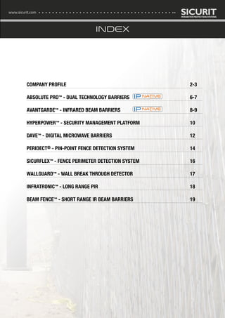 COMPANY PROFILE										2-3
ABSOLUTE PRO™ - DUAL TECHNOLOGY BARRIERS					 6-7
AVANTGARDE™ - INFRARED BEAM BARRIERS	 					 8-9
HYPERPOWER™ - SECURITY MANAGEMENT PLATFORM				 10
DAVE™ - DIGITAL MICROWAVE BARRIERS						12
PERIDECT® - PIN-POINT FENCE DETECTION SYSTEM					 14
SICURFLEX™ - FENCE PERIMETER DETECTION SYSTEM				 16
WALLGUARD™ - WALL BREAK THROUGH DETECTOR					 17
INFRATRONIC™ - LONG RANGE PIR							18
BEAM FENCE™ - SHORT RANGE IR BEAM BARRIERS					 19
www.sicurit.com
INDEX
 