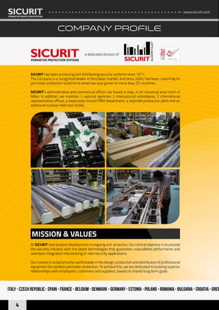 www.sicurit.com
4
COMPANY PROFILE
SICURIT has been producing and distributing security systems since 1971.
The Company is a recognized leader in the Italian market, and since 2000, has been exporting its
perimeter protection systems to what has now grown to more than 25 countries.
SICURIT’s administrative and commercial offices are based in Italy, in an industrial area north of
Milan. In addition, we maintain 7 national agencies, 2 international subsidiaries, 2 international
representative offices, a separately housed R&D department, a separate production plant and an
additional outdoor field test facility
a dedicated division of
MISSION & VALUES
ISO 9001 : 2008
At SICURIT new product development is ongoing and proactive. Our central objective is to provide
the security industry with the latest technologies that guarantee unparalleled performance and
seamless integration into existing or new security applications.
Our mission is to become the world leader in the design, production and distribution of professional
equipment for outdoor perimeter protection. To achieve this, we are dedicated to building superior
relationships with employees, customers and suppliers, based on shared long term goals.
Italy - Czech Republic - Spain - France - Belgium - Denmark - Germany - Estonia - Poland - Romania - Bulgaria - Croatia - Gree
 