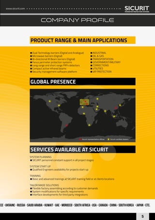 www.sicurit.com
5
COMPANY PROFILE
PRODUCT RANGE & MAIN APPLICATIONS
GLOBAL PRESENCE
SERVICES AVAILABLE AT SICURIT
Dual Technology barriers (Digital and Analogue)
Microwave barriers (Digital)
Bi-directional IR Beam barriers (Digital)
Fence perimeter protection systems
Long range and short range PIR’s detectors
Compact active infrared beams
Security management software platform
INDUSTRIAL
OIL & GAS
TRANSPORTATION
GOVERNMENT/MILITARY
CORRECTIONS
UTILITIES
VIP PROTECTION
SYSTEM PLANNING
SICURIT personnel constant support in all project stages
SYSTEM START UP
Qualified Engineers availability for projects start-up
TRAINING
Basic and advanced trainings at SICURIT training field or at clients locations
TAILOR MADE SOLUTIONS
Flexible factory assembling according to customer demands
System modifications for specific requirements
Interface developments for third party integrations
ece - Ukraine - Russia - Saudi Arabia - Kuwait - UAE - Morocco - South Africa - USA - Canada - China - South Korea - Japan - ETC.
Sicurit certified dealersSicurit representative offices
 