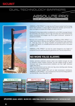 www.sicurit.com
8
DUAL TECHNOLOGY BARRIERS
ABSOLUTE PRO™ is a high security IP based modular Dual Technology
barrier that combines a unique digital bi-directional optically synchronized IR
beam and digital microwave technologies, all within one unit.
Developed for long range outdoor surveillance (i.e. up to 200m coverage between
the transmitter and receiver unit), for high risk areas and critical environments
where conventional technologies may fail to grant continuous protection of
exceptional reliability.
Because of its combination of technologies, ABSOLUTE PRO™ is a
unique active barrier offering a very high level of security even under conditions
of thick fog, heavy rain, strong snowfalls and sandstorms all of which tend
to trigger false alarms or unreliable performance when only an IR or microwave
system is used.
ABSOLUTE PRO™ can also be custom designed to any height and
component array for particular layouts, geometries and security requirements.
APPLICATIONS: Oil&gas - Airports - Military sites - Correctional facilities - Nuclear POWER plants - PHOTOVOLTAIC PLANTS
Outdoor perimeter protection sensors need to be resilient enough not only
to withstand outdoor weather extremes, but also reliable enough to detect
intrusions even during environmental conditions and that might otherwise
trigger false alarms.
This may include factors such as: wind, rain, fog, snow, standing water, blowing
debris, and random animal activities.
It may also include invisible risks such as radio transmission interference.
ABSOLUTE PRO™, as a consequence of its Dual Technology platform,
can dramatically reduce false alarm rates.
NO MORE FALSE ALARMS
MW Pre-alarm Dual Tech AlarmReady to Detect
 