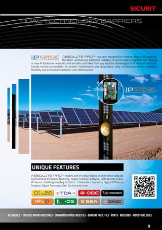 www.sicurit.com
9
DUAL TECHNOLOGY BARRIERS
ABSOLUTE PRO™ has been designed for medium-large scale projects,
therefore without any additional interface, it can be easily integrated into existing
or new IP backbone networks and virtually controlled from any location. Advantages of IP network solutions
include remote accessibility for system maintenance and diagnostics, easy connections, better scalability,
flexibility and enhanced installation cost-effectiveness
ABSOLUTE PRO™ makes use of unique digital bi-directional optically
synchronized IR beams featuring Target Direction Analysis, Optical Data Check,
IR beams disabling/enabling function, 5 Detection Scenarios, Signal Efficiency
Analysis, Digital Automatic Gain Control and more
 ODC ODCSUN
FRiENDLY
SUN
FRiENDLY
5-ds5-dsIR'SIR'S
TDATDA
SEASEA
UNIQUE FEATURES
HIDDENHIDDEN
Find out more
Refineries - critical infrastructures - Communications facilities - Banking facilities - Ports - Museums - Industrial Sites
 