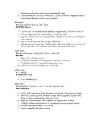 · Maintain a professional and courteous image at all times 
· Demonstrate behavior with all internal and external customers and professionally 
communicate donation policies and procedures. 
06/06-11/07 
Bilingual Customer Service, Call Center 
Fifth Third Bank 
· Connect bank customers to best suited business partner by product and services 
· Develop rapport with the customer base, greet by/use name, 
· Responsive and timely with correspondence and problem resolution, and display a 
caring attitude. 
· High confidentially, trust with integrity and ethics. 
· Bank Operations/Transactions: Perform daily office responsibilities, working with 
the PB, FSR, or FCM, to maintain the efficient operation of the office. 
06/05-06/06 
Bilingual Consumer Lending, Call Center, contractual 
Quixtar 
· Respond to in-bound inquiries 
· Follow-up with vendors and distributors on delivery schedules 
· Provide administrative support to the operations team 
· Perform other duties as assigned by the superior 
02/04-06/06 
PVT ARNG, 
United State Army 
· Honorable Discharge 
07/01-02/04 
Bilingual Sales Consultant, Auto Center, (new & pre-owned) 
Betten Imports 
· Partner with customer to locate the options best suited to the customer’s needs 
· Articulate vehicle selection, attributes, model options, features, purchase and 
finance options, and dealership policies/services 
· Negotiate sale closure in a clear, concise, and highly ethical fashion 
· Complete all sales documentation in a comprehensive and accurate manner 
· Facilitate delivery in town or out of town 
· Present compelling financing options 
