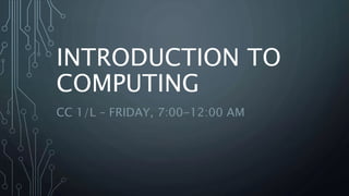 INTRODUCTION TO
COMPUTING
CC 1/L – FRIDAY, 7:00-12:00 AM
 