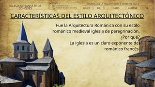 DOCENTES:
• ARQ. . VLADIMIRO LAMI
• ARQ..ATHINEOS ROMERO, ARGYRIOS.
CARACTERÍSTICAS DEL ESTILO ARQUITECTÓNICO
Fue la Arquitectura Románica con su estilo
románico medieval iglesia de peregrinación.
¿Por qué?
La iglesia es un claro exponente del
románico francés
IGLESIA DE SANTA FE DE
CONQUES GRUPO 03 LAMINA 11
HISTORIA DE LA ARQUITECTURA I -SEMESTRE 2025 I
11-0425
 