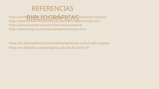 REFERENCIAS
BIBLIOGRÁFICAS
https://es.wikiarquitectura.com/edificio/iglesia-de-santa-fe-de-conques/
https://www.monestirs.cat/monst/annex/fran/migdp/cconque.htm
https://www.tourisme-conques.fr/es/conques/abacial
https://www.arteguias.com/abadia/abadia-conques.htm
https://es.wikiarquitectura.com/edificio/iglesia-de-santa-fe-de-conques/
https://es.wikipedia.org/wiki/Iglesia_abacial_de_Santa_Fe
 