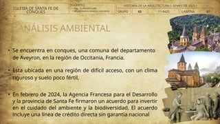 • Se encuentra en conques, una comuna del departamento
de Aveyron, en la región de Occitania, Francia.
• Esta ubicada en una región de difícil acceso, con un clima
riguroso y suelo poco fértil,
• En febrero de 2024, la Agencia Francesa para el Desarrollo
y la provincia de Santa Fe firmaron un acuerdo para invertir
en el cuidado del ambiente y la biodiversidad. El acuerdo
incluye una línea de crédito directa sin garantía nacional
ANÁLISIS AMBIENTAL
DOCENTES:
• ARQ. . VLADIMIRO LAMI
• ARQ..ATHINEOS ROMERO, ARGYRIOS.
IGLESIA DE SANTA FE DE
CONQUES GRUPO 03 LAMINA 07
HISTORIA DE LA ARQUITECTURA I -SEMESTRE 2025 I
11-0425
 