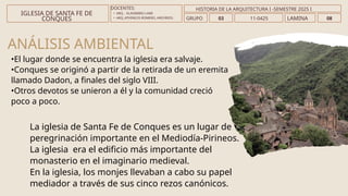 ANÁLISIS AMBIENTAL
La iglesia de Santa Fe de Conques es un lugar de
peregrinación importante en el Mediodía-Pirineos.
La iglesia era el edificio más importante del
monasterio en el imaginario medieval.
En la iglesia, los monjes llevaban a cabo su papel
mediador a través de sus cinco rezos canónicos.
•El lugar donde se encuentra la iglesia era salvaje.
•Conques se originó a partir de la retirada de un eremita
llamado Dadon, a finales del siglo VIII.
•Otros devotos se unieron a él y la comunidad creció
poco a poco.
DOCENTES:
• ARQ. . VLADIMIRO LAMI
• ARQ..ATHINEOS ROMERO, ARGYRIOS.
IGLESIA DE SANTA FE DE
CONQUES GRUPO 03 LAMINA 08
HISTORIA DE LA ARQUITECTURA I -SEMESTRE 2025 I
11-0425
 