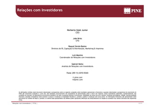 Relações com Investidores
Norberto Zaiet JuniorNorberto Zaiet Junior
CEO
João Brito
CFO
Raquel Varela Bastos
Diretora de RI, Captação & Distribuição, Marketing & Imprensa
Luiz MaximoLuiz Maximo
Coordenador de Relações com Investidores
Gabriel Netto
Analista de Relações com Investidores
Fone: (55 11) 3372-5343
ri.pine.com
ri@pine com
As afirmações contidas neste documento relacionadas a perspectivas sobre os negócios projeções sobre resultados operacionais e financeiros e aquelas relacionadas a perspectivas de crescimento do
ri@pine.com
17/17Relações com Investidores | 1T16 |
As afirmações contidas neste documento relacionadas a perspectivas sobre os negócios, projeções sobre resultados operacionais e financeiros e aquelas relacionadas a perspectivas de crescimento do
PINE são meramente projeções e, como tais, são baseadas exclusivamente nas expectativas da administração sobre o futuro dos negócios. Essas expectativas dependem, substancialmente, das
condições de mercado, do desempenho da economia brasileira e do setor (mudanças políticas e econômicas, volatilidade nas taxas de juros e câmbio, mudanças tecnológicas, inflação, desintermediação
financeira, pressões competitivas sobre produtos e preços e mudanças na legislação tributária) e, portanto, sujeitas a mudanças sem aviso prévio. As informações financeiras são apresentadas neste
documento em milhões de Reais e, portanto, os valores totais apresentados nas tabelas podem apresentar diferenças de arredondamento em relação ao somatório dos valores individuas das respectivas
linhas.
 