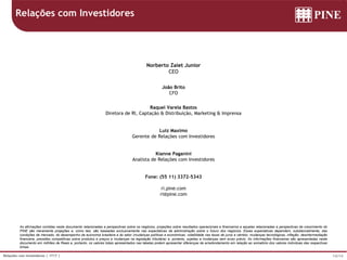 14/14Relações com Investidores | 1T17 |
As afirmações contidas neste documento relacionadas a perspectivas sobre os negócios, projeções sobre resultados operacionais e financeiros e aquelas relacionadas a perspectivas de crescimento do
PINE são meramente projeções e, como tais, são baseadas exclusivamente nas expectativas da administração sobre o futuro dos negócios. Essas expectativas dependem, substancialmente, das
condições de mercado, do desempenho da economia brasileira e do setor (mudanças políticas e econômicas, volatilidade nas taxas de juros e câmbio, mudanças tecnológicas, inflação, desintermediação
financeira, pressões competitivas sobre produtos e preços e mudanças na legislação tributária) e, portanto, sujeitas a mudanças sem aviso prévio. As informações financeiras são apresentadas neste
documento em milhões de Reais e, portanto, os valores totais apresentados nas tabelas podem apresentar diferenças de arredondamento em relação ao somatório dos valores individuas das respectivas
linhas.
Norberto Zaiet Junior
CEO
João Brito
CFO
Raquel Varela Bastos
Diretora de RI, Captação & Distribuição, Marketing & Imprensa
Luiz Maximo
Gerente de Relações com Investidores
Kianne Paganini
Analista de Relações com Investidores
Fone: (55 11) 3372-5343
ri.pine.com
ri@pine.com
Relações com Investidores
 