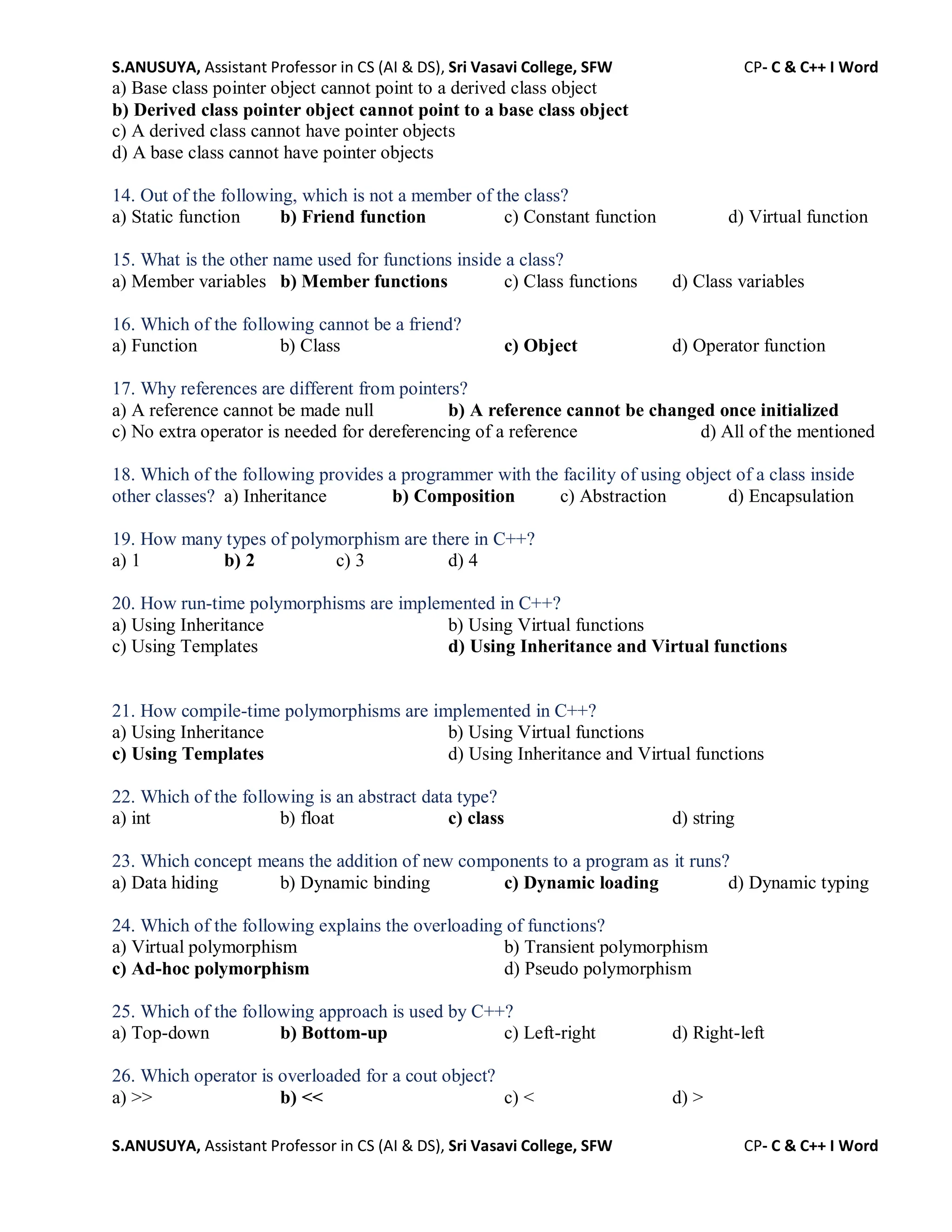 S.ANUSUYA, Assistant Professor in CS (AI & DS), Sri Vasavi College, SFW CP- C & C++ I Word
S.ANUSUYA, Assistant Professor in CS (AI & DS), Sri Vasavi College, SFW CP- C & C++ I Word
a) Base class pointer object cannot point to a derived class object
b) Derived class pointer object cannot point to a base class object
c) A derived class cannot have pointer objects
d) A base class cannot have pointer objects
14. Out of the following, which is not a member of the class?
a) Static function b) Friend function c) Constant function d) Virtual function
15. What is the other name used for functions inside a class?
a) Member variables b) Member functions c) Class functions d) Class variables
16. Which of the following cannot be a friend?
a) Function b) Class c) Object d) Operator function
17. Why references are different from pointers?
a) A reference cannot be made null b) A reference cannot be changed once initialized
c) No extra operator is needed for dereferencing of a reference d) All of the mentioned
18. Which of the following provides a programmer with the facility of using object of a class inside
other classes? a) Inheritance b) Composition c) Abstraction d) Encapsulation
19. How many types of polymorphism are there in C++?
a) 1 b) 2 c) 3 d) 4
20. How run-time polymorphisms are implemented in C++?
a) Using Inheritance b) Using Virtual functions
c) Using Templates d) Using Inheritance and Virtual functions
21. How compile-time polymorphisms are implemented in C++?
a) Using Inheritance b) Using Virtual functions
c) Using Templates d) Using Inheritance and Virtual functions
22. Which of the following is an abstract data type?
a) int b) float c) class d) string
23. Which concept means the addition of new components to a program as it runs?
a) Data hiding b) Dynamic binding c) Dynamic loading d) Dynamic typing
24. Which of the following explains the overloading of functions?
a) Virtual polymorphism b) Transient polymorphism
c) Ad-hoc polymorphism d) Pseudo polymorphism
25. Which of the following approach is used by C++?
a) Top-down b) Bottom-up c) Left-right d) Right-left
26. Which operator is overloaded for a cout object?
a) >> b) << c) < d) >
 