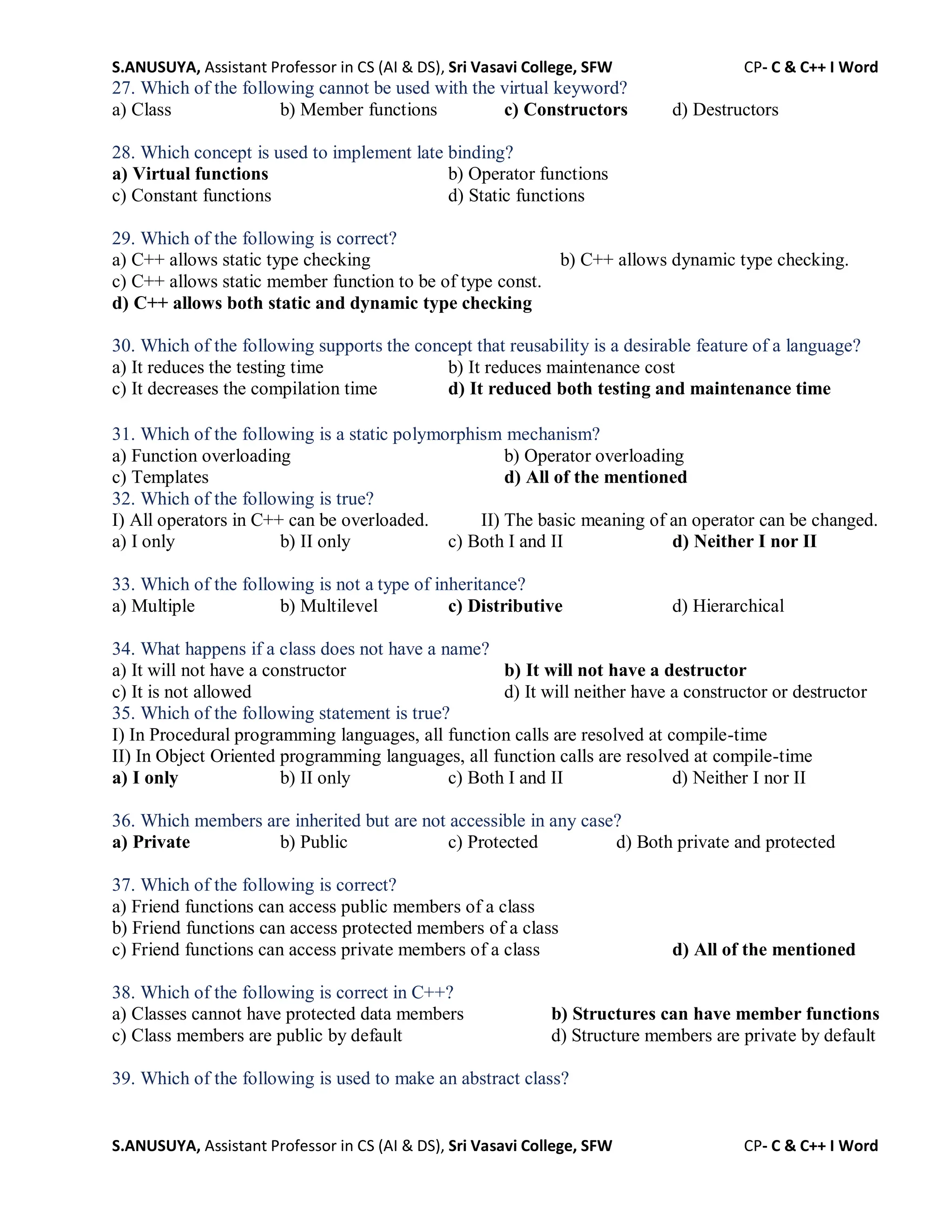S.ANUSUYA, Assistant Professor in CS (AI & DS), Sri Vasavi College, SFW CP- C & C++ I Word
S.ANUSUYA, Assistant Professor in CS (AI & DS), Sri Vasavi College, SFW CP- C & C++ I Word
27. Which of the following cannot be used with the virtual keyword?
a) Class b) Member functions c) Constructors d) Destructors
28. Which concept is used to implement late binding?
a) Virtual functions b) Operator functions
c) Constant functions d) Static functions
29. Which of the following is correct?
a) C++ allows static type checking b) C++ allows dynamic type checking.
c) C++ allows static member function to be of type const.
d) C++ allows both static and dynamic type checking
30. Which of the following supports the concept that reusability is a desirable feature of a language?
a) It reduces the testing time b) It reduces maintenance cost
c) It decreases the compilation time d) It reduced both testing and maintenance time
31. Which of the following is a static polymorphism mechanism?
a) Function overloading b) Operator overloading
c) Templates d) All of the mentioned
32. Which of the following is true?
I) All operators in C++ can be overloaded. II) The basic meaning of an operator can be changed.
a) I only b) II only c) Both I and II d) Neither I nor II
33. Which of the following is not a type of inheritance?
a) Multiple b) Multilevel c) Distributive d) Hierarchical
34. What happens if a class does not have a name?
a) It will not have a constructor b) It will not have a destructor
c) It is not allowed d) It will neither have a constructor or destructor
35. Which of the following statement is true?
I) In Procedural programming languages, all function calls are resolved at compile-time
II) In Object Oriented programming languages, all function calls are resolved at compile-time
a) I only b) II only c) Both I and II d) Neither I nor II
36. Which members are inherited but are not accessible in any case?
a) Private b) Public c) Protected d) Both private and protected
37. Which of the following is correct?
a) Friend functions can access public members of a class
b) Friend functions can access protected members of a class
c) Friend functions can access private members of a class d) All of the mentioned
38. Which of the following is correct in C++?
a) Classes cannot have protected data members b) Structures can have member functions
c) Class members are public by default d) Structure members are private by default
39. Which of the following is used to make an abstract class?
 