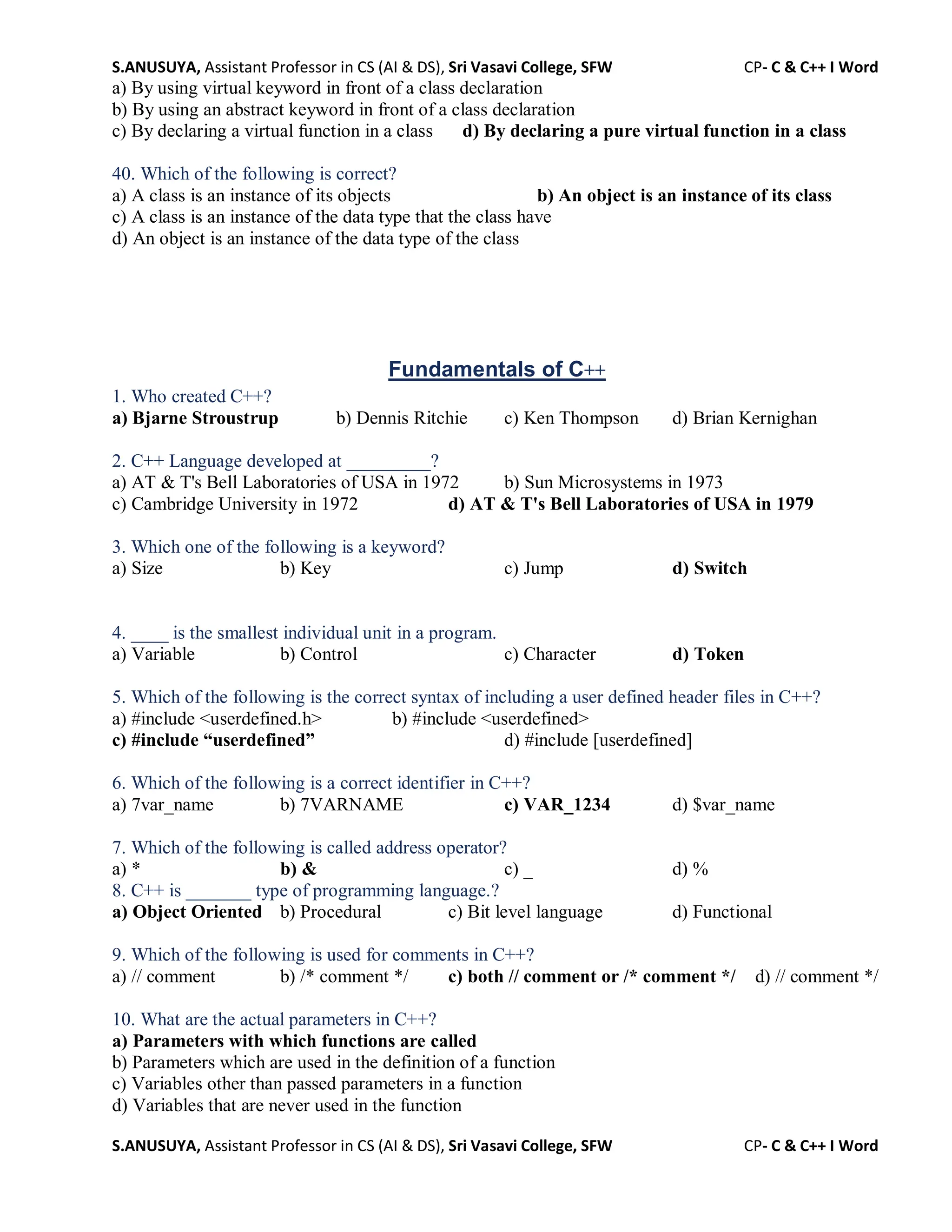 S.ANUSUYA, Assistant Professor in CS (AI & DS), Sri Vasavi College, SFW CP- C & C++ I Word
S.ANUSUYA, Assistant Professor in CS (AI & DS), Sri Vasavi College, SFW CP- C & C++ I Word
a) By using virtual keyword in front of a class declaration
b) By using an abstract keyword in front of a class declaration
c) By declaring a virtual function in a class d) By declaring a pure virtual function in a class
40. Which of the following is correct?
a) A class is an instance of its objects b) An object is an instance of its class
c) A class is an instance of the data type that the class have
d) An object is an instance of the data type of the class
Fundamentals of C++
1. Who created C++?
a) Bjarne Stroustrup b) Dennis Ritchie c) Ken Thompson d) Brian Kernighan
2. C++ Language developed at _________?
a) AT & T's Bell Laboratories of USA in 1972 b) Sun Microsystems in 1973
c) Cambridge University in 1972 d) AT & T's Bell Laboratories of USA in 1979
3. Which one of the following is a keyword?
a) Size b) Key c) Jump d) Switch
4. ____ is the smallest individual unit in a program.
a) Variable b) Control c) Character d) Token
5. Which of the following is the correct syntax of including a user defined header files in C++?
a) #include <userdefined.h> b) #include <userdefined>
c) #include “userdefined” d) #include [userdefined]
6. Which of the following is a correct identifier in C++?
a) 7var_name b) 7VARNAME c) VAR_1234 d) $var_name
7. Which of the following is called address operator?
a) * b) & c) _ d) %
8. C++ is _______ type of programming language.?
a) Object Oriented b) Procedural c) Bit level language d) Functional
9. Which of the following is used for comments in C++?
a) // comment b) /* comment */ c) both // comment or /* comment */ d) // comment */
10. What are the actual parameters in C++?
a) Parameters with which functions are called
b) Parameters which are used in the definition of a function
c) Variables other than passed parameters in a function
d) Variables that are never used in the function
 