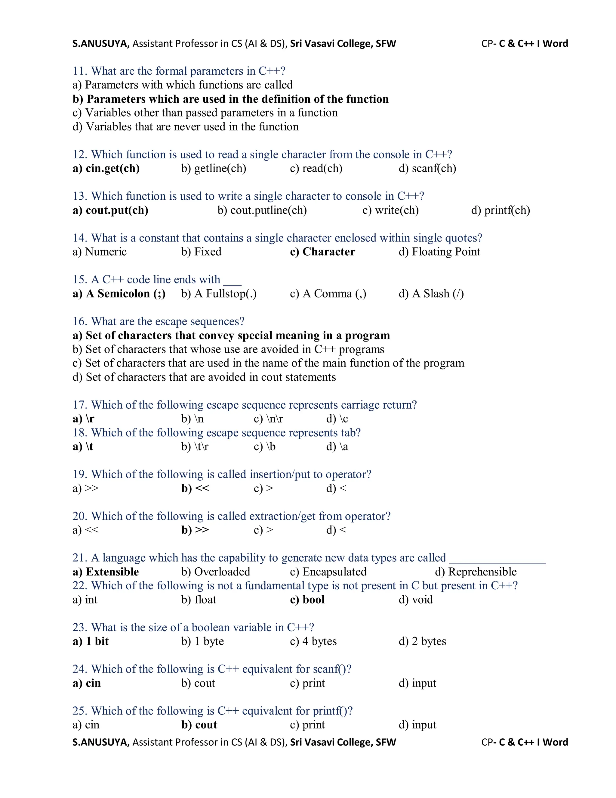 S.ANUSUYA, Assistant Professor in CS (AI & DS), Sri Vasavi College, SFW CP- C & C++ I Word
S.ANUSUYA, Assistant Professor in CS (AI & DS), Sri Vasavi College, SFW CP- C & C++ I Word
11. What are the formal parameters in C++?
a) Parameters with which functions are called
b) Parameters which are used in the definition of the function
c) Variables other than passed parameters in a function
d) Variables that are never used in the function
12. Which function is used to read a single character from the console in C++?
a) cin.get(ch) b) getline(ch) c) read(ch) d) scanf(ch)
13. Which function is used to write a single character to console in C++?
a) cout.put(ch) b) cout.putline(ch) c) write(ch) d) printf(ch)
14. What is a constant that contains a single character enclosed within single quotes?
a) Numeric b) Fixed c) Character d) Floating Point
15. A C++ code line ends with ___
a) A Semicolon (;) b) A Fullstop(.) c) A Comma (,) d) A Slash (/)
16. What are the escape sequences?
a) Set of characters that convey special meaning in a program
b) Set of characters that whose use are avoided in C++ programs
c) Set of characters that are used in the name of the main function of the program
d) Set of characters that are avoided in cout statements
17. Which of the following escape sequence represents carriage return?
a) r b) n c) nr d) c
18. Which of the following escape sequence represents tab?
a) t b) tr c) b d) a
19. Which of the following is called insertion/put to operator?
a) >> b) << c) > d) <
20. Which of the following is called extraction/get from operator?
a) << b) >> c) > d) <
21. A language which has the capability to generate new data types are called ________________
a) Extensible b) Overloaded c) Encapsulated d) Reprehensible
22. Which of the following is not a fundamental type is not present in C but present in C++?
a) int b) float c) bool d) void
23. What is the size of a boolean variable in C++?
a) 1 bit b) 1 byte c) 4 bytes d) 2 bytes
24. Which of the following is C++ equivalent for scanf()?
a) cin b) cout c) print d) input
25. Which of the following is C++ equivalent for printf()?
a) cin b) cout c) print d) input
 