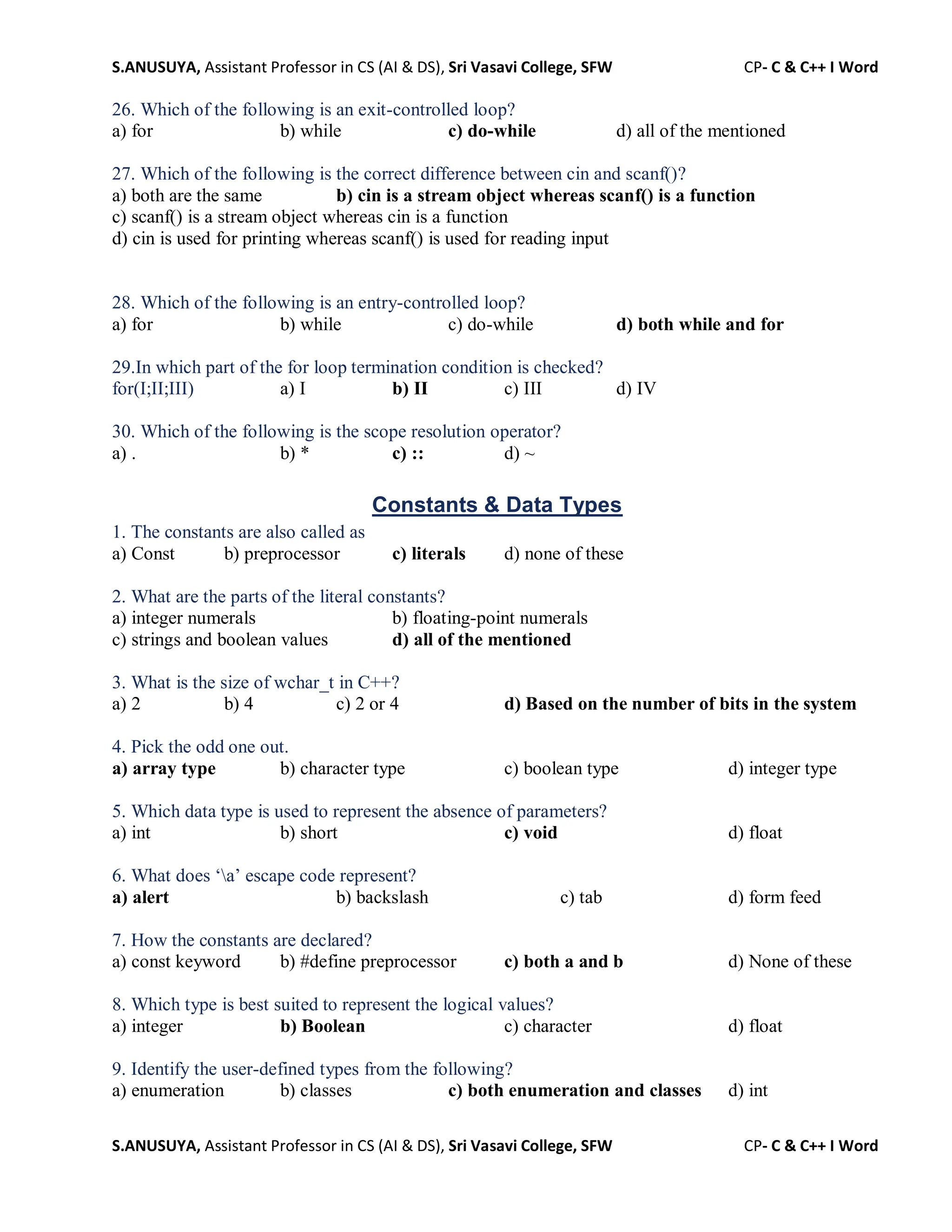 S.ANUSUYA, Assistant Professor in CS (AI & DS), Sri Vasavi College, SFW CP- C & C++ I Word
S.ANUSUYA, Assistant Professor in CS (AI & DS), Sri Vasavi College, SFW CP- C & C++ I Word
26. Which of the following is an exit-controlled loop?
a) for b) while c) do-while d) all of the mentioned
27. Which of the following is the correct difference between cin and scanf()?
a) both are the same b) cin is a stream object whereas scanf() is a function
c) scanf() is a stream object whereas cin is a function
d) cin is used for printing whereas scanf() is used for reading input
28. Which of the following is an entry-controlled loop?
a) for b) while c) do-while d) both while and for
29.In which part of the for loop termination condition is checked?
for(I;II;III) a) I b) II c) III d) IV
30. Which of the following is the scope resolution operator?
a) . b) * c) :: d) ~
Constants & Data Types
1. The constants are also called as
a) Const b) preprocessor c) literals d) none of these
2. What are the parts of the literal constants?
a) integer numerals b) floating-point numerals
c) strings and boolean values d) all of the mentioned
3. What is the size of wchar_t in C++?
a) 2 b) 4 c) 2 or 4 d) Based on the number of bits in the system
4. Pick the odd one out.
a) array type b) character type c) boolean type d) integer type
5. Which data type is used to represent the absence of parameters?
a) int b) short c) void d) float
6. What does ‘a’ escape code represent?
a) alert b) backslash c) tab d) form feed
7. How the constants are declared?
a) const keyword b) #define preprocessor c) both a and b d) None of these
8. Which type is best suited to represent the logical values?
a) integer b) Boolean c) character d) float
9. Identify the user-defined types from the following?
a) enumeration b) classes c) both enumeration and classes d) int
 