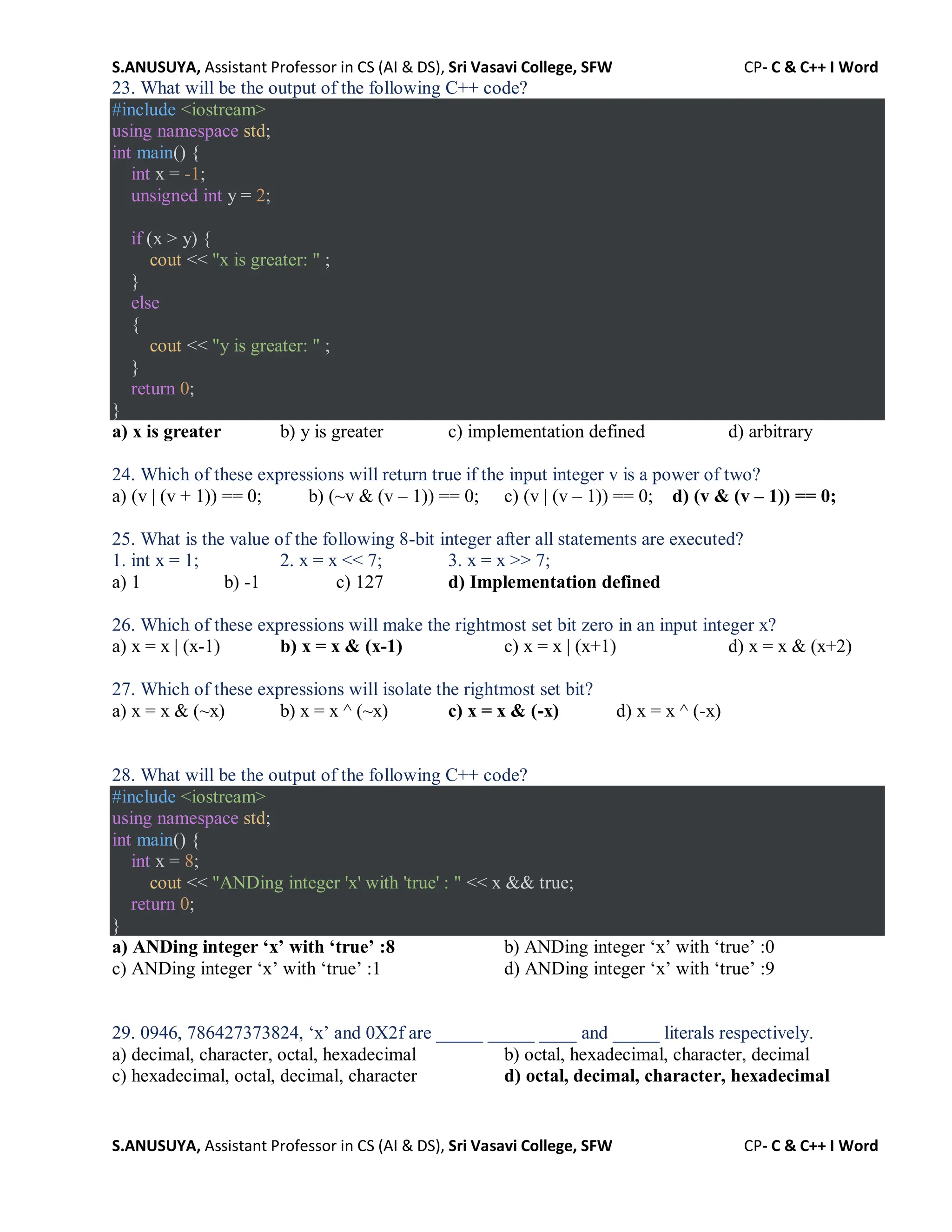 S.ANUSUYA, Assistant Professor in CS (AI & DS), Sri Vasavi College, SFW CP- C & C++ I Word
S.ANUSUYA, Assistant Professor in CS (AI & DS), Sri Vasavi College, SFW CP- C & C++ I Word
23. What will be the output of the following C++ code?
#include <iostream>
using namespace std;
int main() {
int x = -1;
unsigned int y = 2;
if (x > y) {
cout << "x is greater: " ;
}
else
{
cout << "y is greater: " ;
}
return 0;
}
a) x is greater b) y is greater c) implementation defined d) arbitrary
24. Which of these expressions will return true if the input integer v is a power of two?
a) (v | (v + 1)) == 0; b) (~v & (v – 1)) == 0; c) (v | (v – 1)) == 0; d) (v & (v – 1)) == 0;
25. What is the value of the following 8-bit integer after all statements are executed?
1. int x = 1; 2. x = x << 7; 3. x = x >> 7;
a) 1 b) -1 c) 127 d) Implementation defined
26. Which of these expressions will make the rightmost set bit zero in an input integer x?
a) x = x | (x-1) b) x = x & (x-1) c) x = x | (x+1) d) x = x & (x+2)
27. Which of these expressions will isolate the rightmost set bit?
a) x = x & (~x) b) x = x ^ (~x) c) x = x & (-x) d) x = x ^ (-x)
28. What will be the output of the following C++ code?
#include <iostream>
using namespace std;
int main() {
int x = 8;
cout << "ANDing integer 'x' with 'true' : " << x && true;
return 0;
}
a) ANDing integer ‘x’ with ‘true’ :8 b) ANDing integer ‘x’ with ‘true’ :0
c) ANDing integer ‘x’ with ‘true’ :1 d) ANDing integer ‘x’ with ‘true’ :9
29. 0946, 786427373824, ‘x’ and 0X2f are _____ _____ ____ and _____ literals respectively.
a) decimal, character, octal, hexadecimal b) octal, hexadecimal, character, decimal
c) hexadecimal, octal, decimal, character d) octal, decimal, character, hexadecimal
 