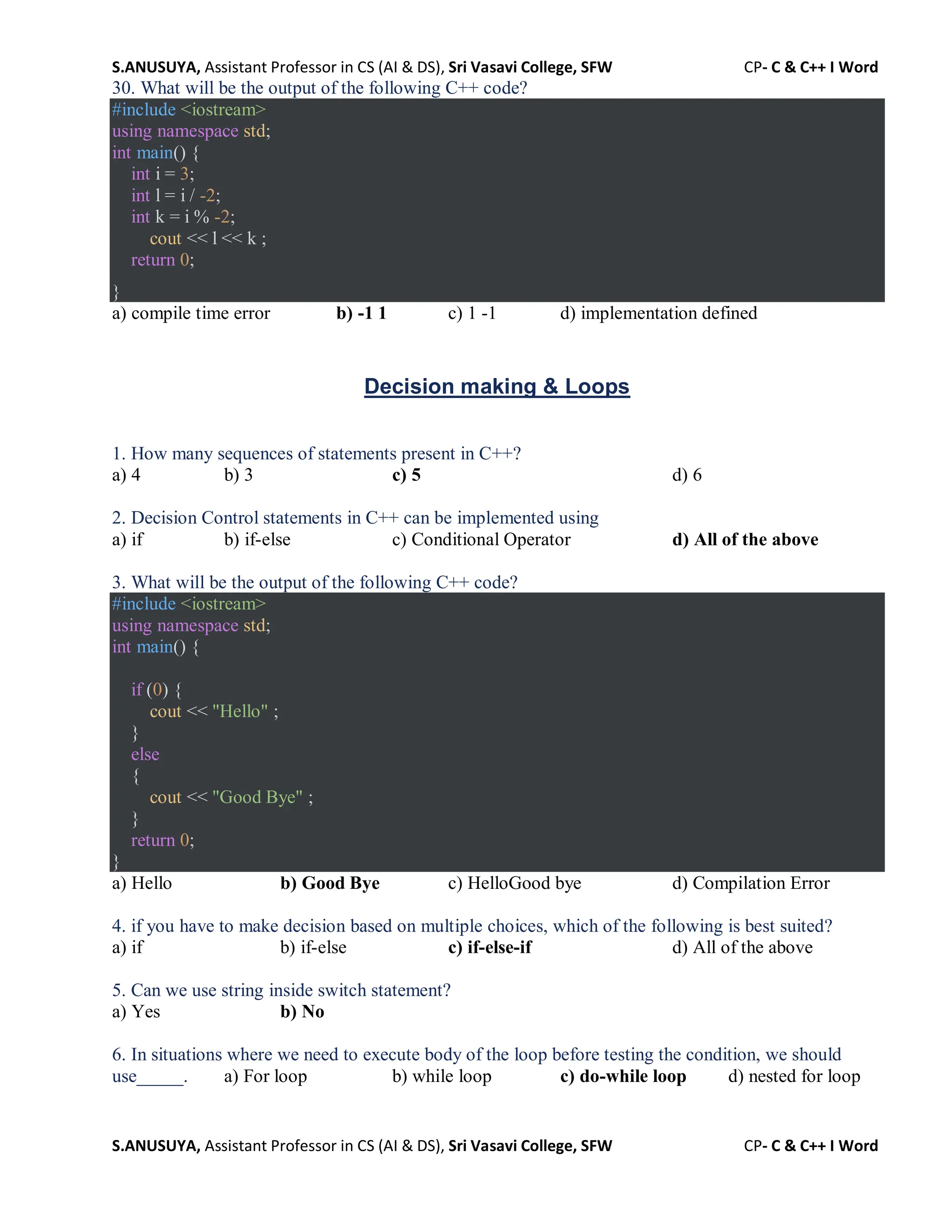 S.ANUSUYA, Assistant Professor in CS (AI & DS), Sri Vasavi College, SFW CP- C & C++ I Word
S.ANUSUYA, Assistant Professor in CS (AI & DS), Sri Vasavi College, SFW CP- C & C++ I Word
30. What will be the output of the following C++ code?
#include <iostream>
using namespace std;
int main() {
int i = 3;
int l = i / -2;
int k = i % -2;
cout << l << k ;
return 0;
}
a) compile time error b) -1 1 c) 1 -1 d) implementation defined
Decision making & Loops
1. How many sequences of statements present in C++?
a) 4 b) 3 c) 5 d) 6
2. Decision Control statements in C++ can be implemented using
a) if b) if-else c) Conditional Operator d) All of the above
3. What will be the output of the following C++ code?
#include <iostream>
using namespace std;
int main() {
if (0) {
cout << "Hello" ;
}
else
{
cout << "Good Bye" ;
}
return 0;
}
a) Hello b) Good Bye c) HelloGood bye d) Compilation Error
4. if you have to make decision based on multiple choices, which of the following is best suited?
a) if b) if-else c) if-else-if d) All of the above
5. Can we use string inside switch statement?
a) Yes b) No
6. In situations where we need to execute body of the loop before testing the condition, we should
use_____. a) For loop b) while loop c) do-while loop d) nested for loop
 