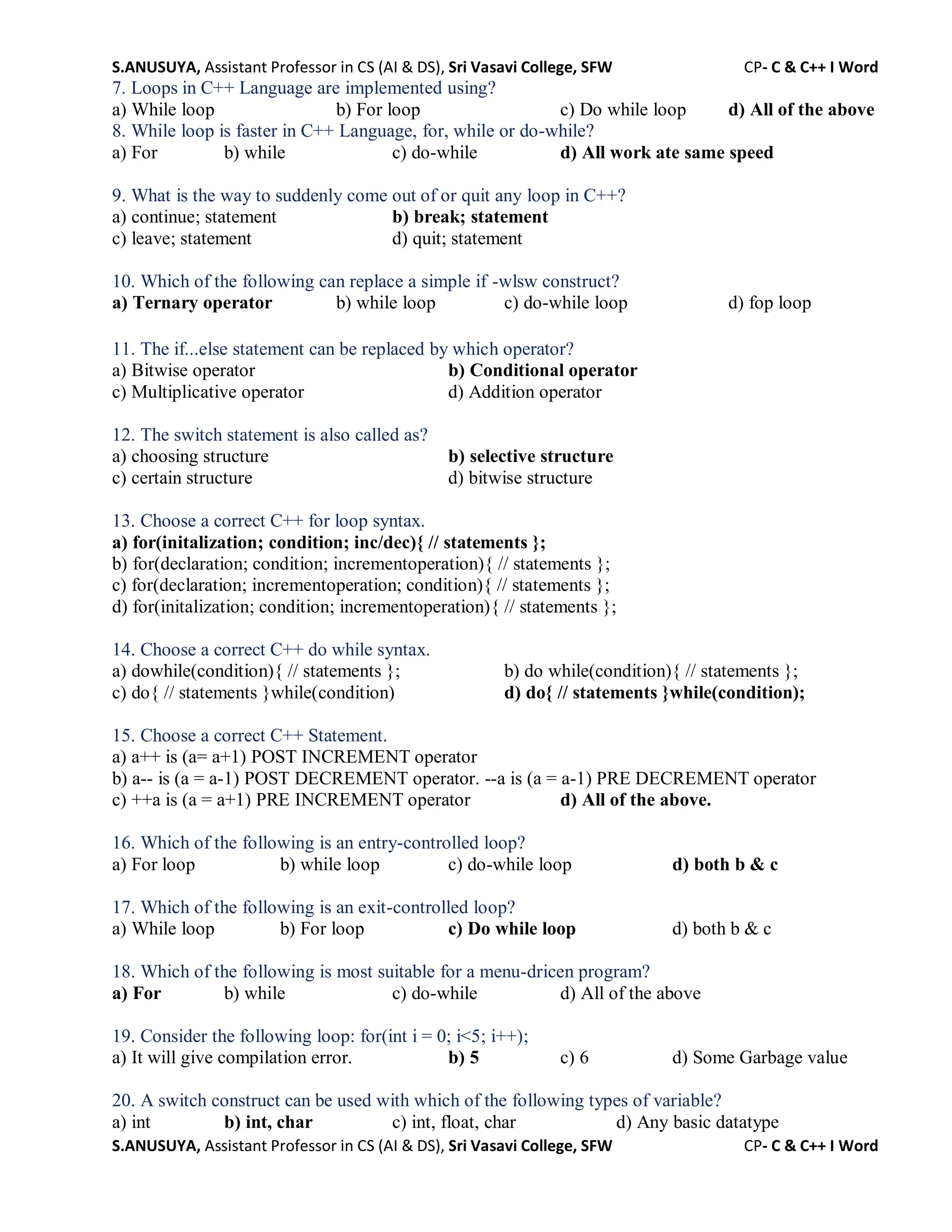 S.ANUSUYA, Assistant Professor in CS (AI & DS), Sri Vasavi College, SFW CP- C & C++ I Word
S.ANUSUYA, Assistant Professor in CS (AI & DS), Sri Vasavi College, SFW CP- C & C++ I Word
7. Loops in C++ Language are implemented using?
a) While loop b) For loop c) Do while loop d) All of the above
8. While loop is faster in C++ Language, for, while or do-while?
a) For b) while c) do-while d) All work ate same speed
9. What is the way to suddenly come out of or quit any loop in C++?
a) continue; statement b) break; statement
c) leave; statement d) quit; statement
10. Which of the following can replace a simple if -wlsw construct?
a) Ternary operator b) while loop c) do-while loop d) fop loop
11. The if...else statement can be replaced by which operator?
a) Bitwise operator b) Conditional operator
c) Multiplicative operator d) Addition operator
12. The switch statement is also called as?
a) choosing structure b) selective structure
c) certain structure d) bitwise structure
13. Choose a correct C++ for loop syntax.
a) for(initalization; condition; inc/dec){ // statements };
b) for(declaration; condition; incrementoperation){ // statements };
c) for(declaration; incrementoperation; condition){ // statements };
d) for(initalization; condition; incrementoperation){ // statements };
14. Choose a correct C++ do while syntax.
a) dowhile(condition){ // statements }; b) do while(condition){ // statements };
c) do{ // statements }while(condition) d) do{ // statements }while(condition);
15. Choose a correct C++ Statement.
a) a++ is (a= a+1) POST INCREMENT operator
b) a-- is (a = a-1) POST DECREMENT operator. --a is (a = a-1) PRE DECREMENT operator
c) ++a is (a = a+1) PRE INCREMENT operator d) All of the above.
16. Which of the following is an entry-controlled loop?
a) For loop b) while loop c) do-while loop d) both b & c
17. Which of the following is an exit-controlled loop?
a) While loop b) For loop c) Do while loop d) both b & c
18. Which of the following is most suitable for a menu-dricen program?
a) For b) while c) do-while d) All of the above
19. Consider the following loop: for(int i = 0; i<5; i++);
a) It will give compilation error. b) 5 c) 6 d) Some Garbage value
20. A switch construct can be used with which of the following types of variable?
a) int b) int, char c) int, float, char d) Any basic datatype
 