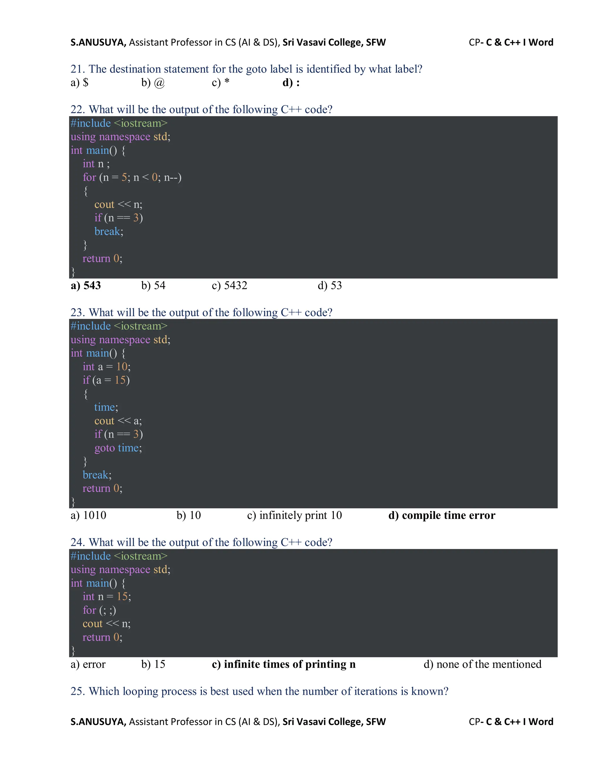 S.ANUSUYA, Assistant Professor in CS (AI & DS), Sri Vasavi College, SFW CP- C & C++ I Word
S.ANUSUYA, Assistant Professor in CS (AI & DS), Sri Vasavi College, SFW CP- C & C++ I Word
21. The destination statement for the goto label is identified by what label?
a) $ b) @ c) * d) :
22. What will be the output of the following C++ code?
#include <iostream>
using namespace std;
int main() {
int n ;
for (n = 5; n < 0; n--)
{
cout << n;
if (n == 3)
break;
}
return 0;
}
a) 543 b) 54 c) 5432 d) 53
23. What will be the output of the following C++ code?
#include <iostream>
using namespace std;
int main() {
int a = 10;
if (a = 15)
{
time;
cout << a;
if (n == 3)
goto time;
}
break;
return 0;
}
a) 1010 b) 10 c) infinitely print 10 d) compile time error
24. What will be the output of the following C++ code?
#include <iostream>
using namespace std;
int main() {
int n = 15;
for (; ;)
cout << n;
return 0;
}
a) error b) 15 c) infinite times of printing n d) none of the mentioned
25. Which looping process is best used when the number of iterations is known?
 