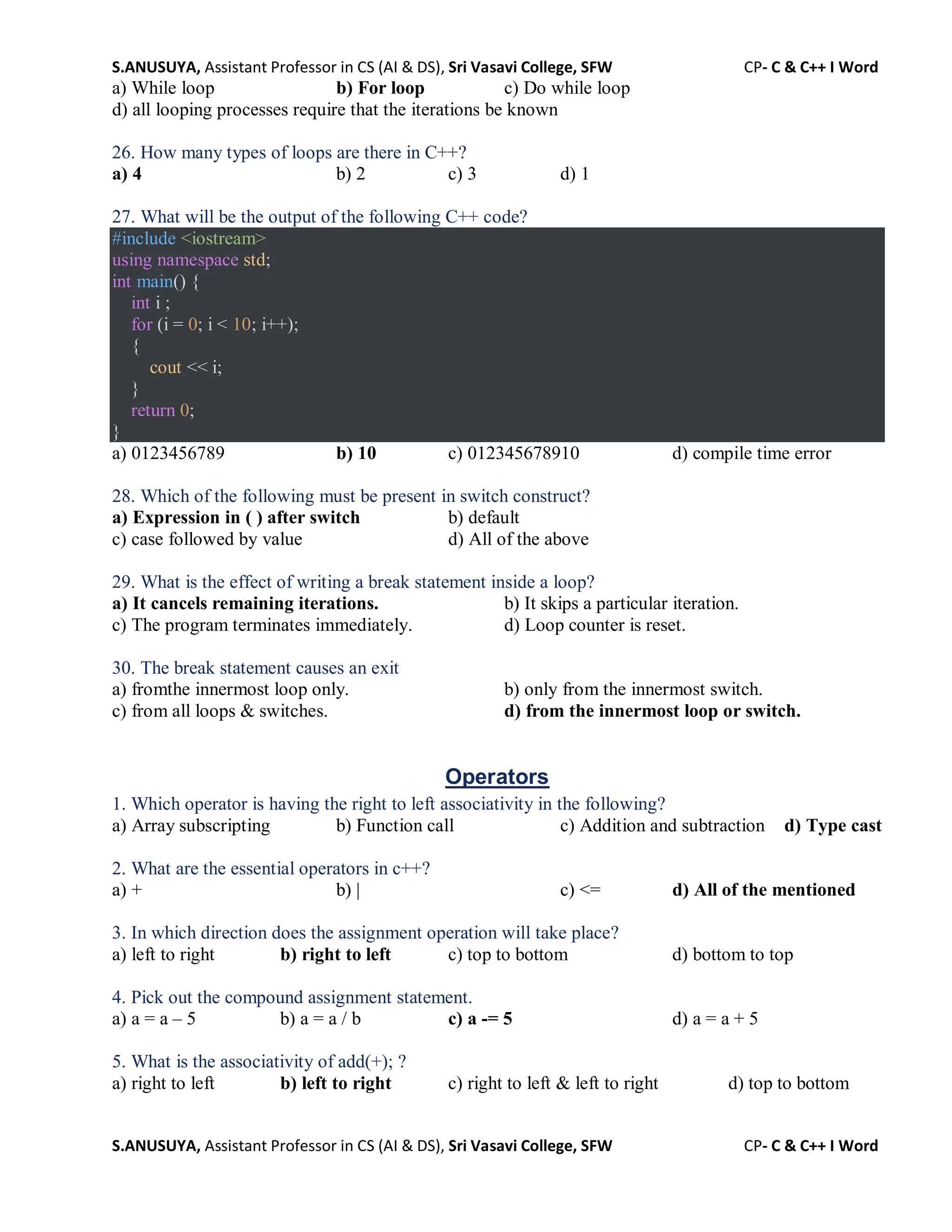 S.ANUSUYA, Assistant Professor in CS (AI & DS), Sri Vasavi College, SFW CP- C & C++ I Word
S.ANUSUYA, Assistant Professor in CS (AI & DS), Sri Vasavi College, SFW CP- C & C++ I Word
a) While loop b) For loop c) Do while loop
d) all looping processes require that the iterations be known
26. How many types of loops are there in C++?
a) 4 b) 2 c) 3 d) 1
27. What will be the output of the following C++ code?
#include <iostream>
using namespace std;
int main() {
int i ;
for (i = 0; i < 10; i++);
{
cout << i;
}
return 0;
}
a) 0123456789 b) 10 c) 012345678910 d) compile time error
28. Which of the following must be present in switch construct?
a) Expression in ( ) after switch b) default
c) case followed by value d) All of the above
29. What is the effect of writing a break statement inside a loop?
a) It cancels remaining iterations. b) It skips a particular iteration.
c) The program terminates immediately. d) Loop counter is reset.
30. The break statement causes an exit
a) fromthe innermost loop only. b) only from the innermost switch.
c) from all loops & switches. d) from the innermost loop or switch.
Operators
1. Which operator is having the right to left associativity in the following?
a) Array subscripting b) Function call c) Addition and subtraction d) Type cast
2. What are the essential operators in c++?
a) + b) | c) <= d) All of the mentioned
3. In which direction does the assignment operation will take place?
a) left to right b) right to left c) top to bottom d) bottom to top
4. Pick out the compound assignment statement.
a) a = a – 5 b) a = a / b c) a -= 5 d) a = a + 5
5. What is the associativity of add(+); ?
a) right to left b) left to right c) right to left & left to right d) top to bottom
 