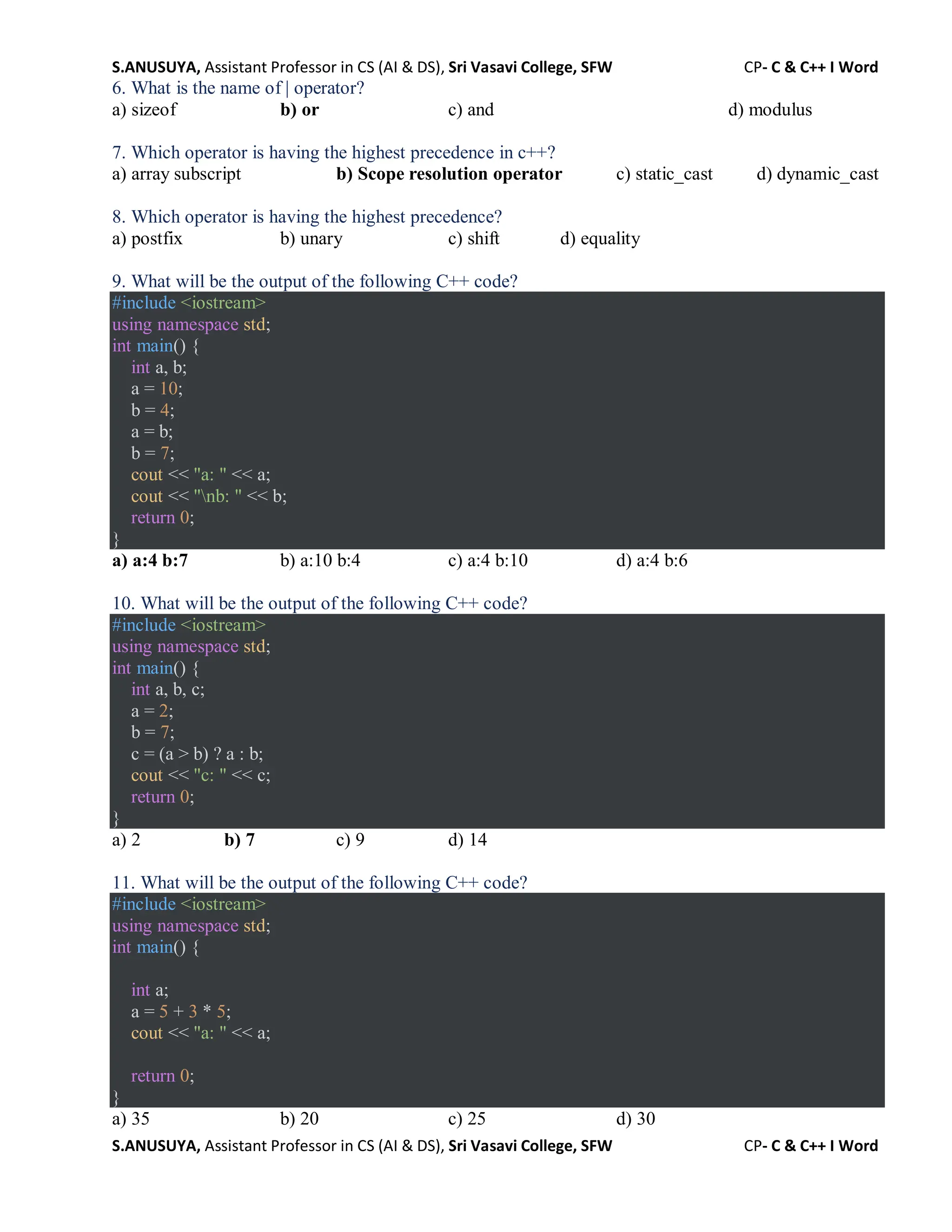S.ANUSUYA, Assistant Professor in CS (AI & DS), Sri Vasavi College, SFW CP- C & C++ I Word
S.ANUSUYA, Assistant Professor in CS (AI & DS), Sri Vasavi College, SFW CP- C & C++ I Word
6. What is the name of | operator?
a) sizeof b) or c) and d) modulus
7. Which operator is having the highest precedence in c++?
a) array subscript b) Scope resolution operator c) static_cast d) dynamic_cast
8. Which operator is having the highest precedence?
a) postfix b) unary c) shift d) equality
9. What will be the output of the following C++ code?
#include <iostream>
using namespace std;
int main() {
int a, b;
a = 10;
b = 4;
a = b;
b = 7;
cout << "a: " << a;
cout << "nb: " << b;
return 0;
}
a) a:4 b:7 b) a:10 b:4 c) a:4 b:10 d) a:4 b:6
10. What will be the output of the following C++ code?
#include <iostream>
using namespace std;
int main() {
int a, b, c;
a = 2;
b = 7;
c = (a > b) ? a : b;
cout << "c: " << c;
return 0;
}
a) 2 b) 7 c) 9 d) 14
11. What will be the output of the following C++ code?
#include <iostream>
using namespace std;
int main() {
int a;
a = 5 + 3 * 5;
cout << "a: " << a;
return 0;
}
a) 35 b) 20 c) 25 d) 30
 
