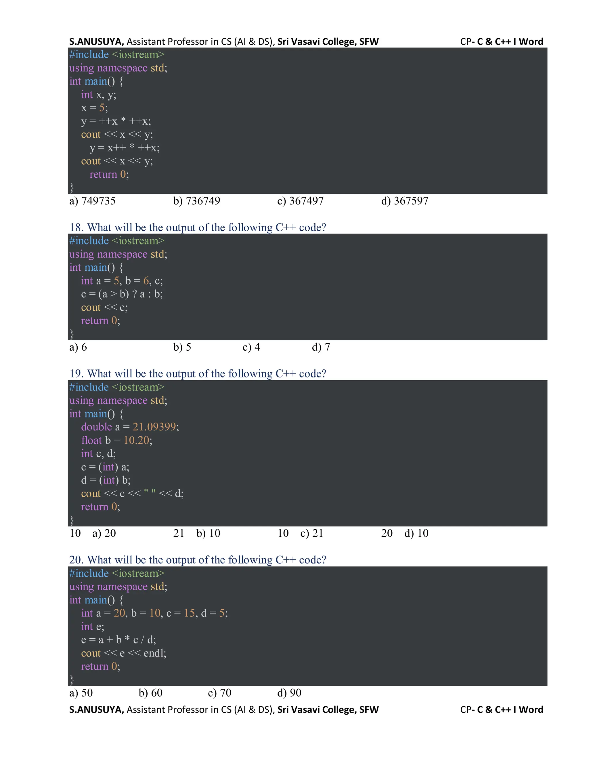 S.ANUSUYA, Assistant Professor in CS (AI & DS), Sri Vasavi College, SFW CP- C & C++ I Word
S.ANUSUYA, Assistant Professor in CS (AI & DS), Sri Vasavi College, SFW CP- C & C++ I Word
#include <iostream>
using namespace std;
int main() {
int x, y;
x = 5;
y = ++x * ++x;
cout << x << y;
y = x++ * ++x;
cout << x << y;
return 0;
}
a) 749735 b) 736749 c) 367497 d) 367597
18. What will be the output of the following C++ code?
#include <iostream>
using namespace std;
int main() {
int a = 5, b = 6, c;
c = (a > b) ? a : b;
cout << c;
return 0;
}
a) 6 b) 5 c) 4 d) 7
19. What will be the output of the following C++ code?
#include <iostream>
using namespace std;
int main() {
double a = 21.09399;
float b = 10.20;
int c, d;
c = (int) a;
d = (int) b;
cout << c << " " << d;
return 0;
}
10 a) 20 21 b) 10 10 c) 21 20 d) 10
20. What will be the output of the following C++ code?
#include <iostream>
using namespace std;
int main() {
int a = 20, b = 10, c = 15, d = 5;
int e;
e = a + b * c / d;
cout << e << endl;
return 0;
}
a) 50 b) 60 c) 70 d) 90
 