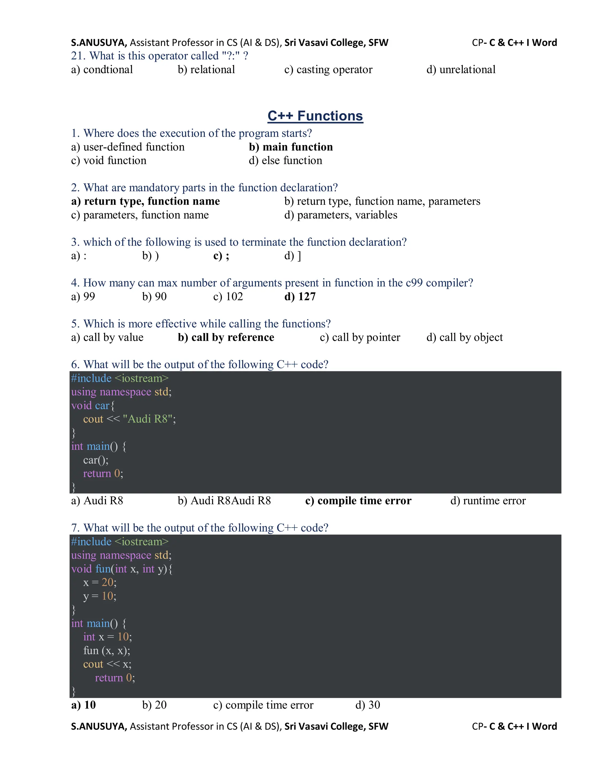 S.ANUSUYA, Assistant Professor in CS (AI & DS), Sri Vasavi College, SFW CP- C & C++ I Word
S.ANUSUYA, Assistant Professor in CS (AI & DS), Sri Vasavi College, SFW CP- C & C++ I Word
21. What is this operator called "?:" ?
a) condtional b) relational c) casting operator d) unrelational
C++ Functions
1. Where does the execution of the program starts?
a) user-defined function b) main function
c) void function d) else function
2. What are mandatory parts in the function declaration?
a) return type, function name b) return type, function name, parameters
c) parameters, function name d) parameters, variables
3. which of the following is used to terminate the function declaration?
a) : b) ) c) ; d) ]
4. How many can max number of arguments present in function in the c99 compiler?
a) 99 b) 90 c) 102 d) 127
5. Which is more effective while calling the functions?
a) call by value b) call by reference c) call by pointer d) call by object
6. What will be the output of the following C++ code?
#include <iostream>
using namespace std;
void car{
cout << "Audi R8";
}
int main() {
car();
return 0;
}
a) Audi R8 b) Audi R8Audi R8 c) compile time error d) runtime error
7. What will be the output of the following C++ code?
#include <iostream>
using namespace std;
void fun(int x, int y){
x = 20;
y = 10;
}
int main() {
int x = 10;
fun (x, x);
cout << x;
return 0;
}
a) 10 b) 20 c) compile time error d) 30
 