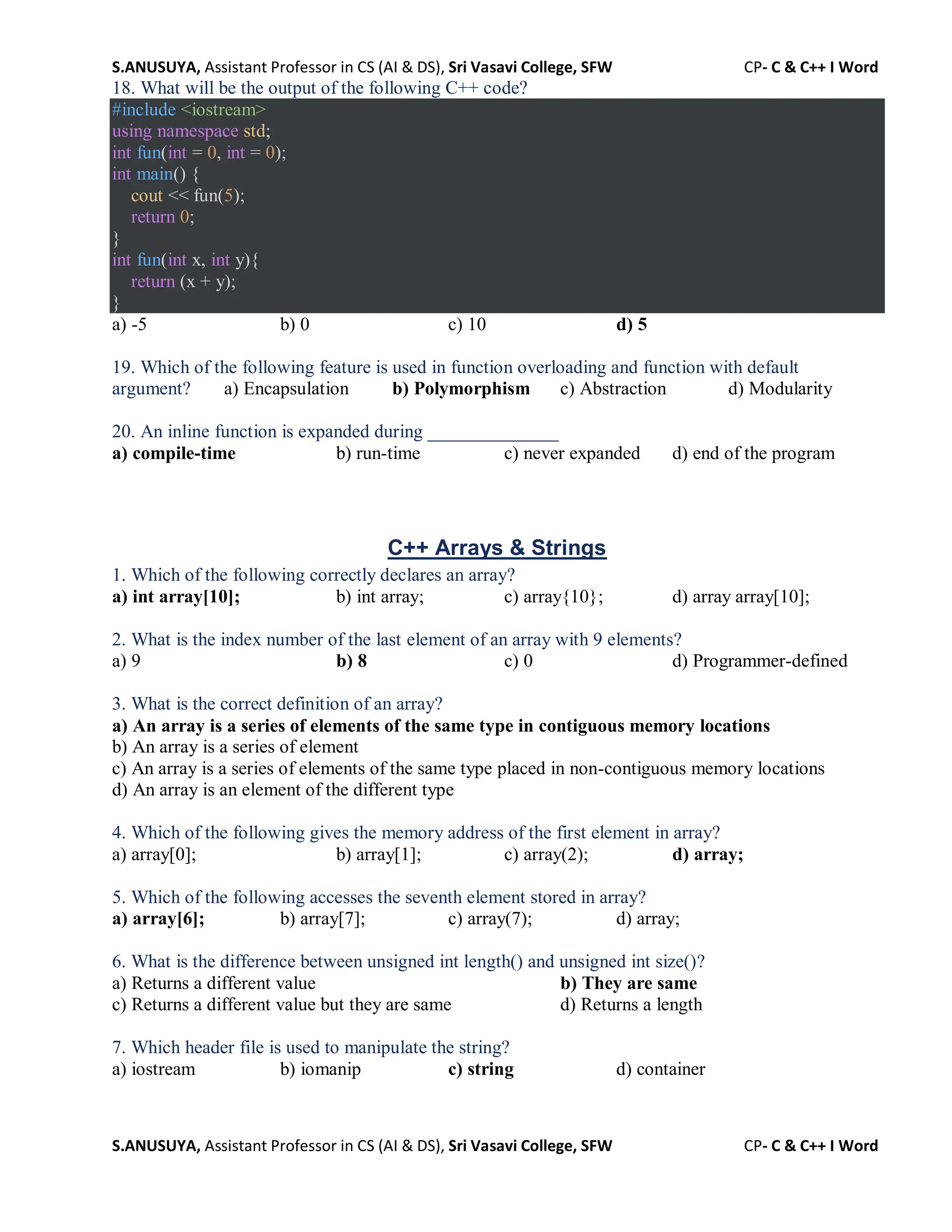 S.ANUSUYA, Assistant Professor in CS (AI & DS), Sri Vasavi College, SFW CP- C & C++ I Word
S.ANUSUYA, Assistant Professor in CS (AI & DS), Sri Vasavi College, SFW CP- C & C++ I Word
18. What will be the output of the following C++ code?
#include <iostream>
using namespace std;
int fun(int = 0, int = 0);
int main() {
cout << fun(5);
return 0;
}
int fun(int x, int y){
return (x + y);
}
a) -5 b) 0 c) 10 d) 5
19. Which of the following feature is used in function overloading and function with default
argument? a) Encapsulation b) Polymorphism c) Abstraction d) Modularity
20. An inline function is expanded during ______________
a) compile-time b) run-time c) never expanded d) end of the program
C++ Arrays & Strings
1. Which of the following correctly declares an array?
a) int array[10]; b) int array; c) array{10}; d) array array[10];
2. What is the index number of the last element of an array with 9 elements?
a) 9 b) 8 c) 0 d) Programmer-defined
3. What is the correct definition of an array?
a) An array is a series of elements of the same type in contiguous memory locations
b) An array is a series of element
c) An array is a series of elements of the same type placed in non-contiguous memory locations
d) An array is an element of the different type
4. Which of the following gives the memory address of the first element in array?
a) array[0]; b) array[1]; c) array(2); d) array;
5. Which of the following accesses the seventh element stored in array?
a) array[6]; b) array[7]; c) array(7); d) array;
6. What is the difference between unsigned int length() and unsigned int size()?
a) Returns a different value b) They are same
c) Returns a different value but they are same d) Returns a length
7. Which header file is used to manipulate the string?
a) iostream b) iomanip c) string d) container
 