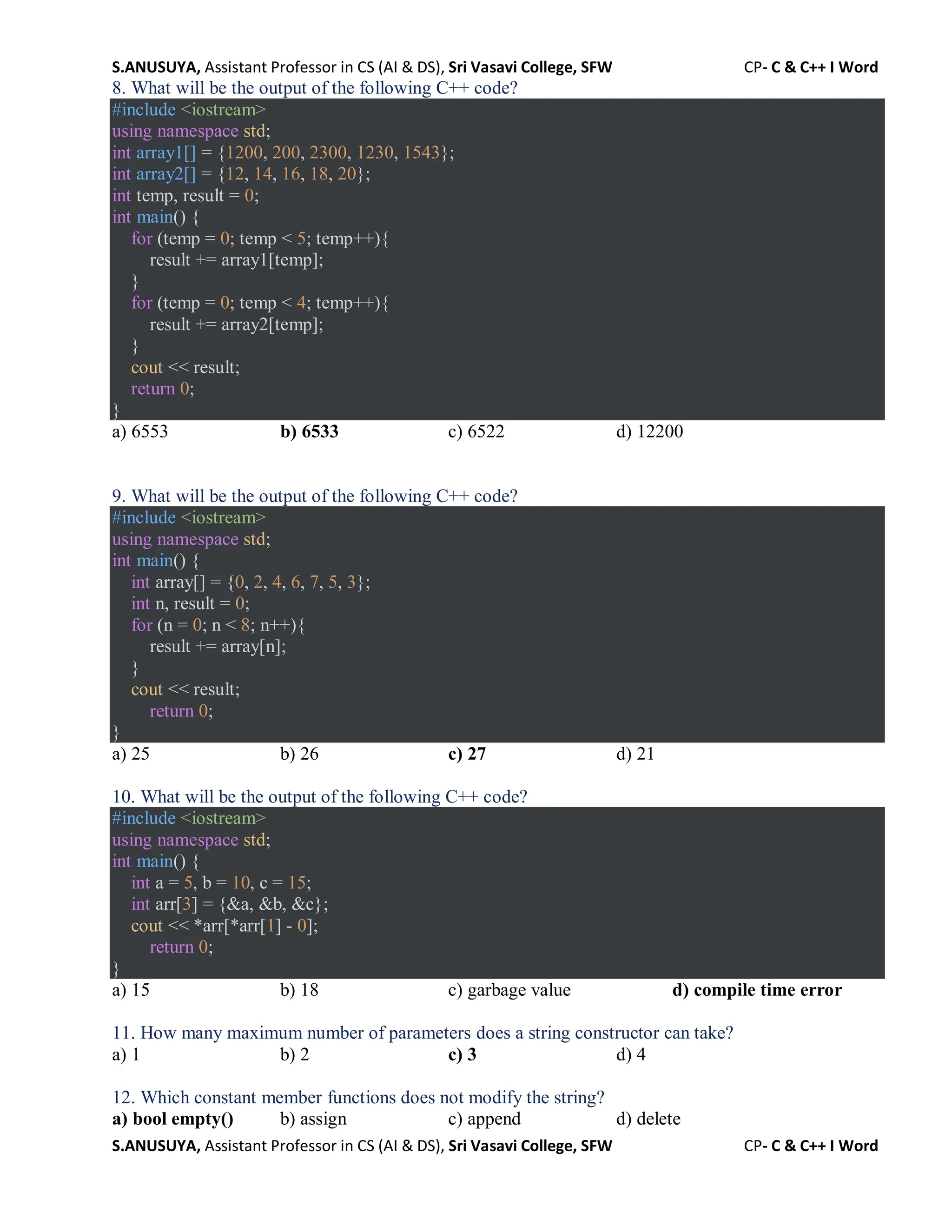 S.ANUSUYA, Assistant Professor in CS (AI & DS), Sri Vasavi College, SFW CP- C & C++ I Word
S.ANUSUYA, Assistant Professor in CS (AI & DS), Sri Vasavi College, SFW CP- C & C++ I Word
8. What will be the output of the following C++ code?
#include <iostream>
using namespace std;
int array1[] = {1200, 200, 2300, 1230, 1543};
int array2[] = {12, 14, 16, 18, 20};
int temp, result = 0;
int main() {
for (temp = 0; temp < 5; temp++){
result += array1[temp];
}
for (temp = 0; temp < 4; temp++){
result += array2[temp];
}
cout << result;
return 0;
}
a) 6553 b) 6533 c) 6522 d) 12200
9. What will be the output of the following C++ code?
#include <iostream>
using namespace std;
int main() {
int array[] = {0, 2, 4, 6, 7, 5, 3};
int n, result = 0;
for (n = 0; n < 8; n++){
result += array[n];
}
cout << result;
return 0;
}
a) 25 b) 26 c) 27 d) 21
10. What will be the output of the following C++ code?
#include <iostream>
using namespace std;
int main() {
int a = 5, b = 10, c = 15;
int arr[3] = {&a, &b, &c};
cout << *arr[*arr[1] - 0];
return 0;
}
a) 15 b) 18 c) garbage value d) compile time error
11. How many maximum number of parameters does a string constructor can take?
a) 1 b) 2 c) 3 d) 4
12. Which constant member functions does not modify the string?
a) bool empty() b) assign c) append d) delete
 