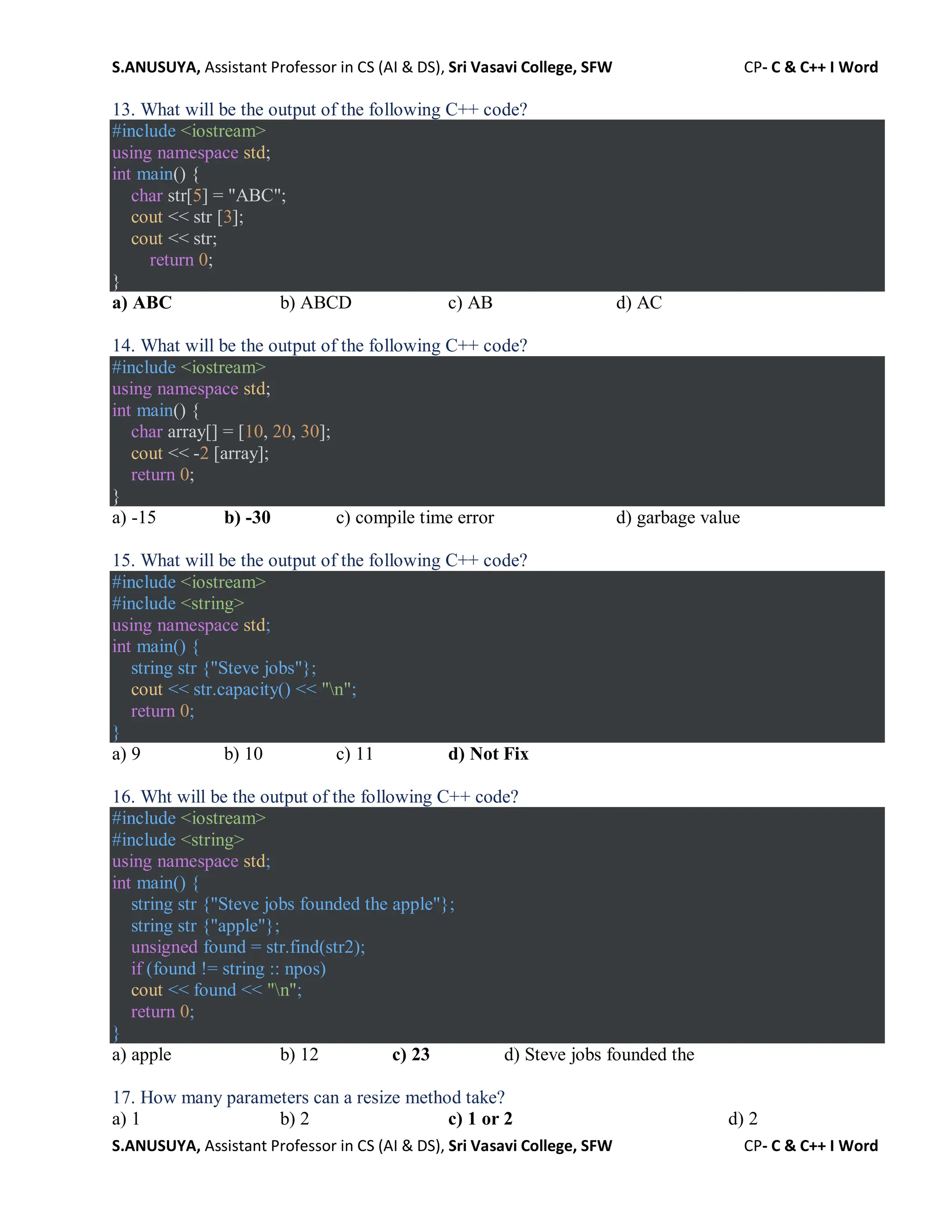 S.ANUSUYA, Assistant Professor in CS (AI & DS), Sri Vasavi College, SFW CP- C & C++ I Word
S.ANUSUYA, Assistant Professor in CS (AI & DS), Sri Vasavi College, SFW CP- C & C++ I Word
13. What will be the output of the following C++ code?
#include <iostream>
using namespace std;
int main() {
char str[5] = "ABC";
cout << str [3];
cout << str;
return 0;
}
a) ABC b) ABCD c) AB d) AC
14. What will be the output of the following C++ code?
#include <iostream>
using namespace std;
int main() {
char array[] = [10, 20, 30];
cout << -2 [array];
return 0;
}
a) -15 b) -30 c) compile time error d) garbage value
15. What will be the output of the following C++ code?
#include <iostream>
#include <string>
using namespace std;
int main() {
string str {"Steve jobs"};
cout << str.capacity() << "n";
return 0;
}
a) 9 b) 10 c) 11 d) Not Fix
16. Wht will be the output of the following C++ code?
#include <iostream>
#include <string>
using namespace std;
int main() {
string str {"Steve jobs founded the apple"};
string str {"apple"};
unsigned found = str.find(str2);
if (found != string :: npos)
cout << found << "n";
return 0;
}
a) apple b) 12 c) 23 d) Steve jobs founded the
17. How many parameters can a resize method take?
a) 1 b) 2 c) 1 or 2 d) 2
 