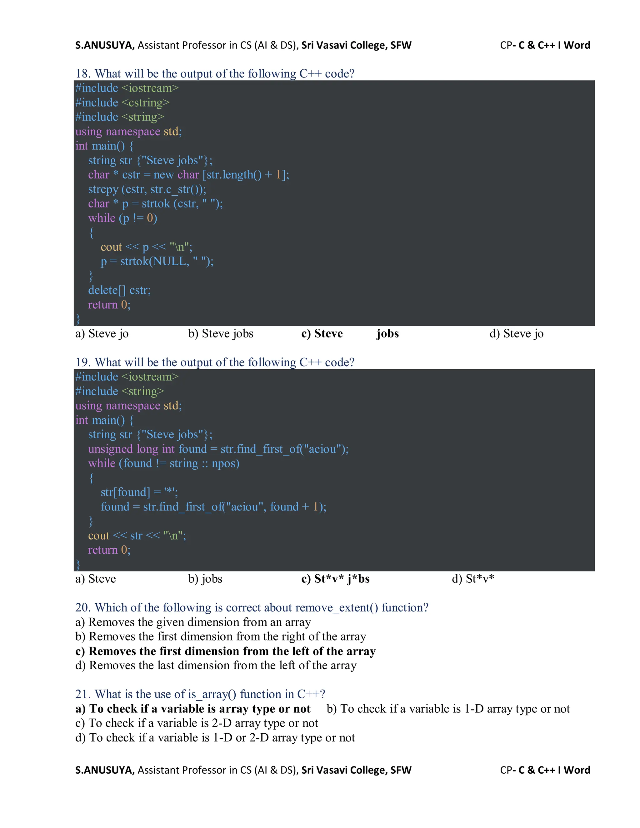 S.ANUSUYA, Assistant Professor in CS (AI & DS), Sri Vasavi College, SFW CP- C & C++ I Word
S.ANUSUYA, Assistant Professor in CS (AI & DS), Sri Vasavi College, SFW CP- C & C++ I Word
18. What will be the output of the following C++ code?
#include <iostream>
#include <cstring>
#include <string>
using namespace std;
int main() {
string str {"Steve jobs"};
char * cstr = new char [str.length() + 1];
strcpy (cstr, str.c_str());
char * p = strtok (cstr, " ");
while (p != 0)
{
cout << p << "n";
p = strtok(NULL, " ");
}
delete[] cstr;
return 0;
}
a) Steve jo b) Steve jobs c) Steve jobs d) Steve jo
19. What will be the output of the following C++ code?
#include <iostream>
#include <string>
using namespace std;
int main() {
string str {"Steve jobs"};
unsigned long int found = str.find_first_of("aeiou");
while (found != string :: npos)
{
str[found] = '*';
found = str.find_first_of("aeiou", found + 1);
}
cout << str << "n";
return 0;
}
a) Steve b) jobs c) St*v* j*bs d) St*v*
20. Which of the following is correct about remove_extent() function?
a) Removes the given dimension from an array
b) Removes the first dimension from the right of the array
c) Removes the first dimension from the left of the array
d) Removes the last dimension from the left of the array
21. What is the use of is_array() function in C++?
a) To check if a variable is array type or not b) To check if a variable is 1-D array type or not
c) To check if a variable is 2-D array type or not
d) To check if a variable is 1-D or 2-D array type or not
 