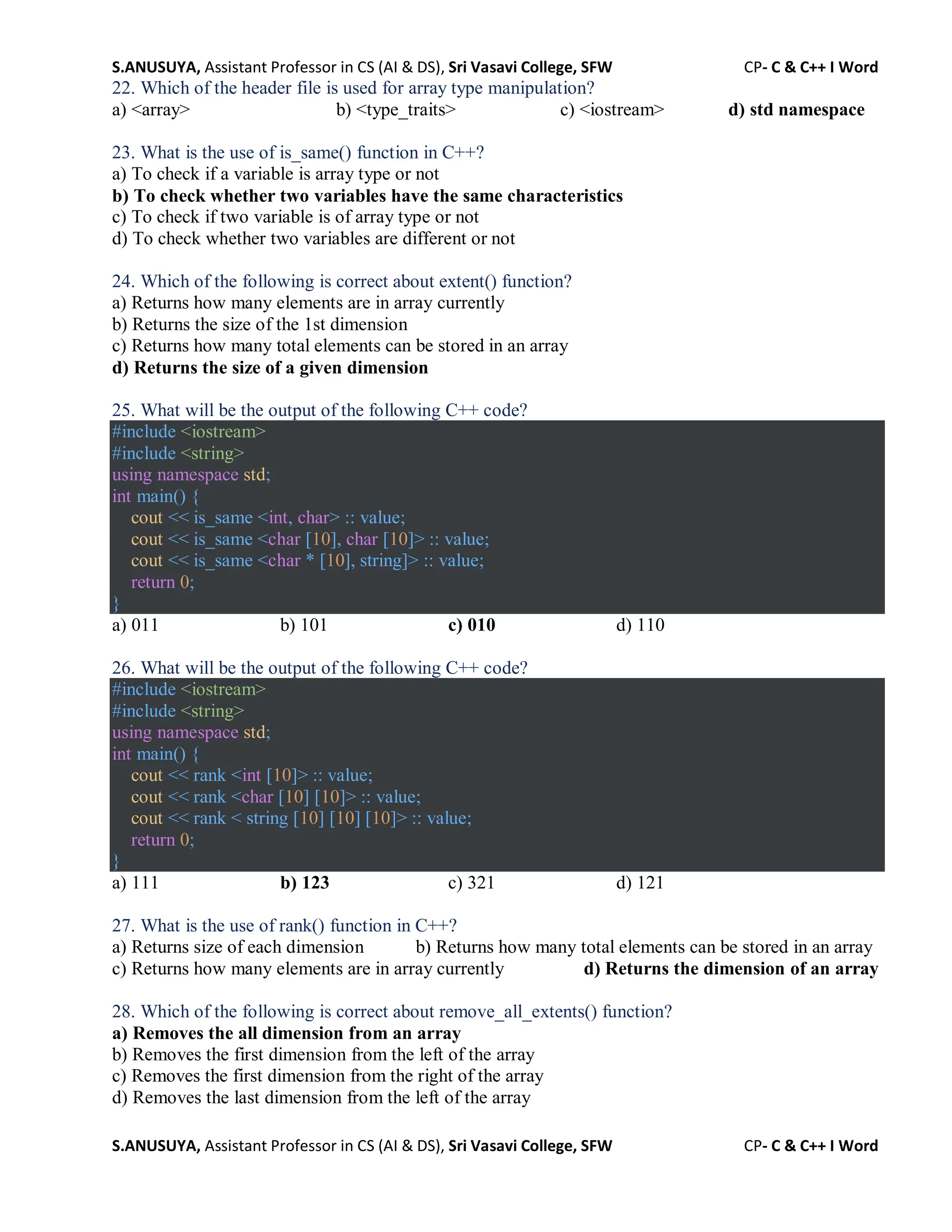 S.ANUSUYA, Assistant Professor in CS (AI & DS), Sri Vasavi College, SFW CP- C & C++ I Word
S.ANUSUYA, Assistant Professor in CS (AI & DS), Sri Vasavi College, SFW CP- C & C++ I Word
22. Which of the header file is used for array type manipulation?
a) <array> b) <type_traits> c) <iostream> d) std namespace
23. What is the use of is_same() function in C++?
a) To check if a variable is array type or not
b) To check whether two variables have the same characteristics
c) To check if two variable is of array type or not
d) To check whether two variables are different or not
24. Which of the following is correct about extent() function?
a) Returns how many elements are in array currently
b) Returns the size of the 1st dimension
c) Returns how many total elements can be stored in an array
d) Returns the size of a given dimension
25. What will be the output of the following C++ code?
#include <iostream>
#include <string>
using namespace std;
int main() {
cout << is_same <int, char> :: value;
cout << is_same <char [10], char [10]> :: value;
cout << is_same <char * [10], string]> :: value;
return 0;
}
a) 011 b) 101 c) 010 d) 110
26. What will be the output of the following C++ code?
#include <iostream>
#include <string>
using namespace std;
int main() {
cout << rank <int [10]> :: value;
cout << rank <char [10] [10]> :: value;
cout << rank < string [10] [10] [10]> :: value;
return 0;
}
a) 111 b) 123 c) 321 d) 121
27. What is the use of rank() function in C++?
a) Returns size of each dimension b) Returns how many total elements can be stored in an array
c) Returns how many elements are in array currently d) Returns the dimension of an array
28. Which of the following is correct about remove_all_extents() function?
a) Removes the all dimension from an array
b) Removes the first dimension from the left of the array
c) Removes the first dimension from the right of the array
d) Removes the last dimension from the left of the array
 