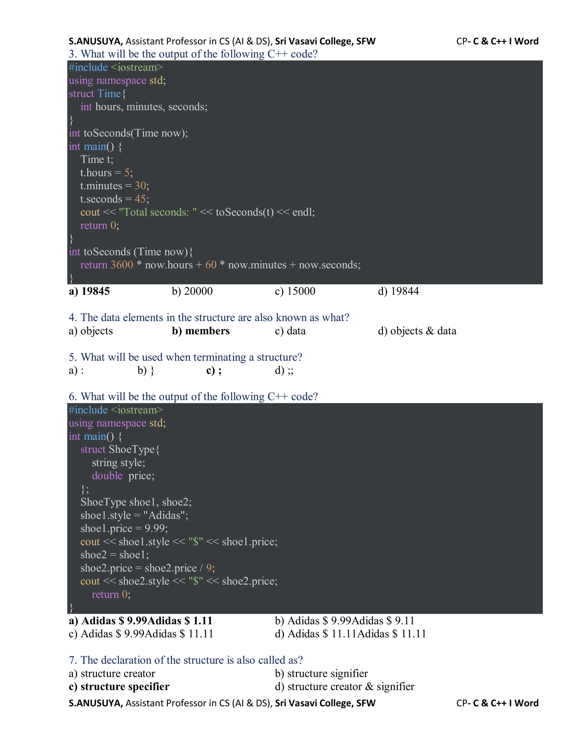 S.ANUSUYA, Assistant Professor in CS (AI & DS), Sri Vasavi College, SFW CP- C & C++ I Word
S.ANUSUYA, Assistant Professor in CS (AI & DS), Sri Vasavi College, SFW CP- C & C++ I Word
3. What will be the output of the following C++ code?
#include <iostream>
using namespace std;
struct Time{
int hours, minutes, seconds;
}
int toSeconds(Time now);
int main() {
Time t;
t.hours = 5;
t.minutes = 30;
t.seconds = 45;
cout << "Total seconds: " << toSeconds(t) << endl;
return 0;
}
int toSeconds (Time now){
return 3600 * now.hours + 60 * now.minutes + now.seconds;
}
a) 19845 b) 20000 c) 15000 d) 19844
4. The data elements in the structure are also known as what?
a) objects b) members c) data d) objects & data
5. What will be used when terminating a structure?
a) : b) } c) ; d) ;;
6. What will be the output of the following C++ code?
#include <iostream>
using namespace std;
int main() {
struct ShoeType{
string style;
double price;
};
ShoeType shoe1, shoe2;
shoe1.style = "Adidas";
shoe1.price = 9.99;
cout << shoe1.style << "$" << shoe1.price;
shoe2 = shoe1;
shoe2.price = shoe2.price / 9;
cout << shoe2.style << "$" << shoe2.price;
return 0;
}
a) Adidas $ 9.99Adidas $ 1.11 b) Adidas $ 9.99Adidas $ 9.11
c) Adidas $ 9.99Adidas $ 11.11 d) Adidas $ 11.11Adidas $ 11.11
7. The declaration of the structure is also called as?
a) structure creator b) structure signifier
c) structure specifier d) structure creator & signifier
 